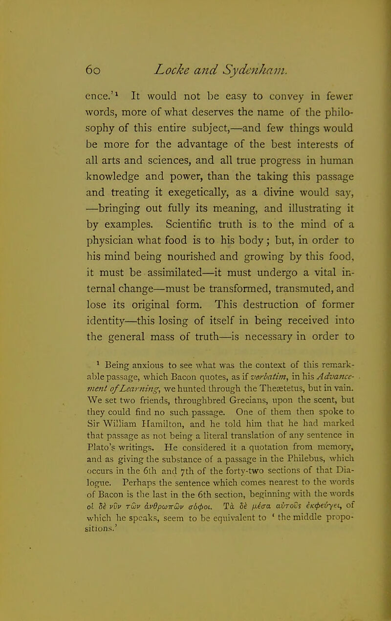ence.'* It would not be easy to convey in fewer words, more of what deserves the name of the philo- sophy of this entire subject,—and few things would be more for the advantage of the best interests of all arts and sciences, and all true progress in human knowledge and power, than the taking this passage and treating it exegetically, as a divine would say, —bringing out fully its meaning, and illustrating it by examples. Scientific truth is to the mind of a physician what food is to his body; but, in order to his mind being nourished and growing by this food, it must be assimilated—it must undergo a vital in- ternal change—must be transformed, transmuted, and lose its original form. This destruction of former identity—this losing of itself in being received into the general mass of truth—is necessary' in order to ^ Being anxious to see what was the context of this remark- able passage, which Bacon quotes, 2s,\i verbatim, va^xvs, Advance- ment of Learning, we hunted llirough the Theaetetus, but in vain. We set two friends, througlibred Grecians, upon the scent, but tliey could find no such passage. One of them then spoke to Sir William Hamilton, and he told him that he had marked that passage as not being a literal translation of any sentence in Plato'? writings. He considered it a quotation from memory, and as giving the substance of a passage in the Philebus, which occurs in the 6th and 7tli of the forty-two sections of that Dia- logue. Perhaps the sentence which comes nearest to the words of Bacon is tlie last in the 6th section, beginning with the words oZ 5^ v\jv tCjv &v6pwiru>v a-6(pot. To. fx^cra avrovs ^(c^eiryet, of which he speaks, seem to be equivalent to ' the middle propo- sitions.'