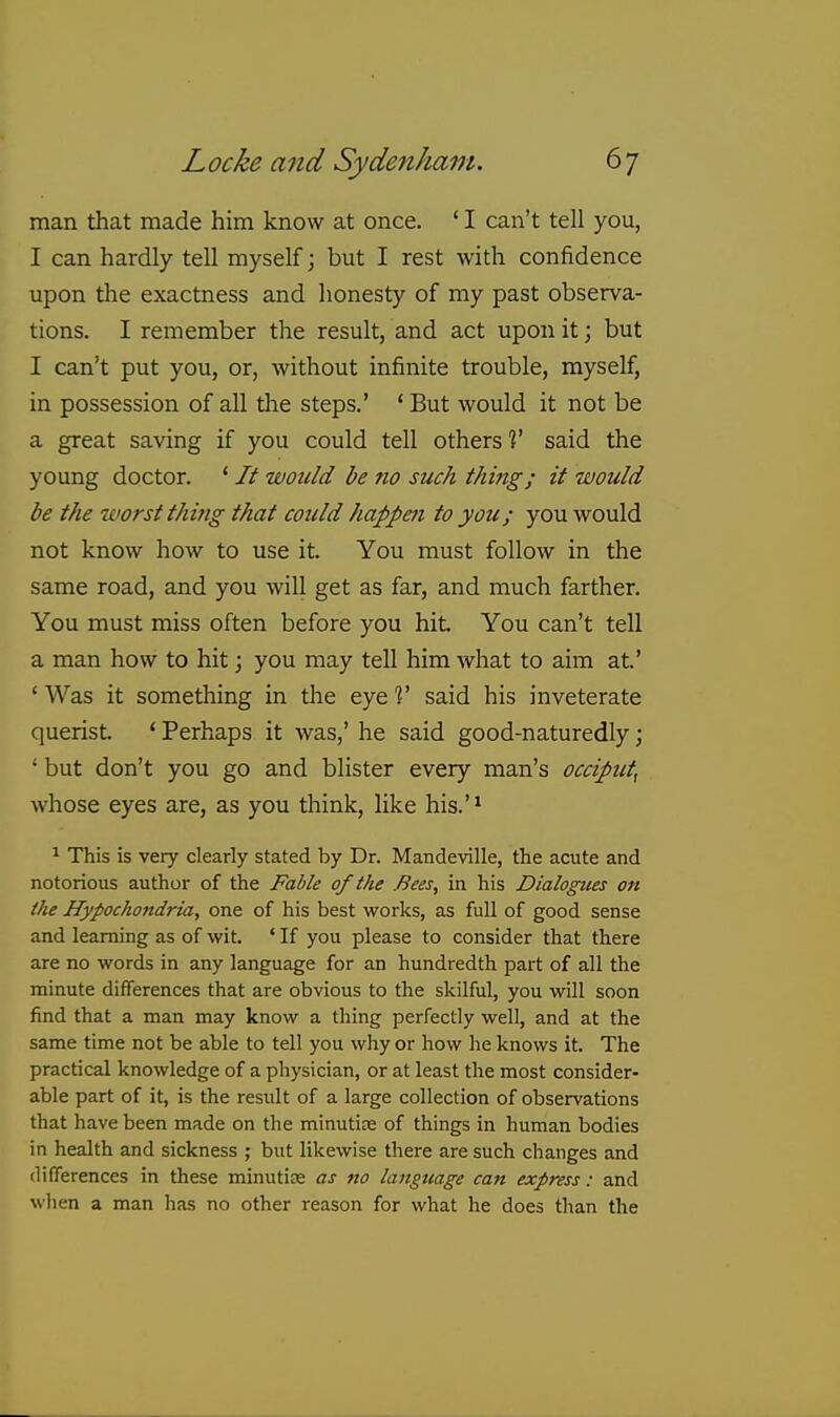 man that made him know at once. ' I can't tell you, I can hardly tell myself; but I rest with confidence upon the exactness and honesty of my past observa- tions. I remember the result, and act upon it; but I can't put you, or, without infinite trouble, myself, in possession of all tlie steps.' ' But would it not be a great saving if you could tell others V said the young doctor. ' // would be ?io such thing; it would be the worst thing that could happen to you; you would not know how to use it. You must follow in the same road, and you will get as far, and much farther. You must miss often before you hit. You can't tell a man how to hit j you may tell him what to aim at.' ' Was it something in the eye V said his inveterate querist. * Perhaps it was,' he said good-naturedly; ' but don't you go and blister every man's occiput^ whose eyes are, as you think, like his.'* * This is very clearly stated by Dr. Mandeville, the acute and notorious author of the Fable of the Bees, in his Dialogues on (he Hypochondria, one of his best works, as full of good sense and learning as of wit. ' If you please to consider that there are no words in any language for an hundredth part of all the minute differences that are obvious to the skilful, you will soon find that a man may know a thing perfectly well, and at the same time not be able to tell you why or how he knows it. The practical knowledge of a physician, or at least the most consider- able part of it, is the result of a large collection of observations that have been made on the minutire of things in human bodies in health and sickness ; but likewise there are such changes and differences in these minutiee as no language can express: and when a man has no other reason for what he does than the
