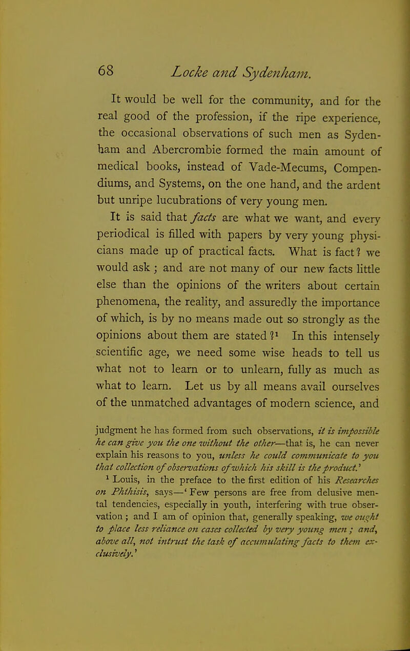 It would be well for the community, and for the real good of the profession, if the ripe experience, the occasional observations of such men as Syden- ham and Abercrombie formed the main amount of medical books, instead of Vade-Mecums, Compen- diums, and Systems, on the one hand, and the ardent but unripe lucubrations of very young men. It is said that facts are what we want, and every periodical is filled with papers by very young physi- cians made up of practical facts. What is fact ? we would ask ; and are not many of our new facts little else than the opinions of the writers about certain phenomena, the reality, and assuredly the importance of which, is by no means made out so strongly as the opinions about them are stated In this intensely scientific age, we need some wise heads to tell us what not to learn or to unlearn, fully as much as what to learn. Let us by all means avail ourselves of the unmatched advantages of modem science, and judgment he has formed from such observations, it is impossible he can give you the one without the other—that is, he can never explain his reasons to you, unless he could com»iunicate to you that collection of observations of which his skill is the prodtut.'' ^ Louis, in the preface to the first edition of his Researc/ies on Phthisis, says—' Few persons are free from delusive men- tal tendencies, especially in youth, interfering with true obser- vation ; and I am of opinion that, generally speaking, we oiiqht to place less reliance on cases collected by very young men ; and, above all, not intrust the task of accumulating facts to them ex- clusively. '