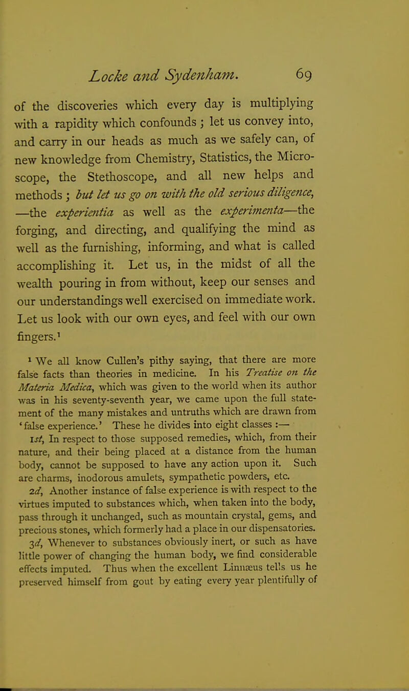 of the discoveries which every day is multiplying with a rapidity which confounds ; let us convey into, and carry in our heads as much as we safely can, of new knowledge from Chemistry, Statistics, the Micro- scope, the Stetlioscope, and all new helps and methods ; but let us go on with the old serious diligence, —the experientia as well as the experimenta—the forging, and directing, and qualifying the mind as well as the furnishing, informing, and what is called accomplishing it. Let us, in the midst of all the wealth pouring in from without, keep our senses and our imderstandings well exercised on immediate work. Let us look -ivith our own eyes, and feel with our own fingers.' 1 We all know Cullen's pithy saying, tlaat there are more false facts than theories in medicine. In his Treatise on the Materia Medica, which was given to the world when its author was in his seventy-seventh year, we came upon the full state- ment of the many mistakes and untruths which are drawn from ' false experience.' These he divides into eight classes :— \st. In respect to those supposed remedies, which, from their nature, and their being placed at a distance from the human body, cannot be supposed to have any action upon it Such are charms, inodorous amulets, sympathetic powders, etc. 7.d, Another instance of false experience is with respect to the virtues imputed to substances which, when taken into the body, pass through it unchanged, such as mountain crystal, gems, and precious stones, which formerly had a place in our dispensatories. 3i/, Whenever to substances obviously inert, or such as have little power of changing the human body, we find considerable effects imputed. Thus when the excellent LinuEEus tells us he preserved himself from gout by eating every year plentifully of
