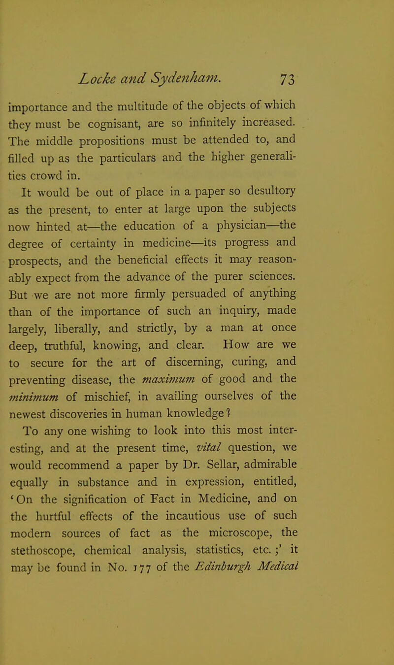 importance and the multitude of the objects of which they must be cognisant, are so infinitely increased. The middle propositions must be attended to, and filled up as the particulars and the higher generali- ties crowd in. It would be out of place in a paper so desultory as the present, to enter at large upon the subjects now hinted at—the education of a physician—the degree of certainty in medicine—its progress and prospects, and the beneficial effects it may reason- ably expect from the advance of the purer sciences. But we are not more firmly persuaded of anything than of tlie importance of such an inquiry, made largely, liberally, and strictly, by a man at once deep, truthful, knowing, and clear. How are we to secure for the art of discerning, curing, and preventing disease, the maximum of good and the minimum of mischief, in availing ourselves of the newest discoveries in human knowledge % To any one wishing to look into this most inter- esting, and at the present time, vital question, we would recommend a paper by Dr. Sellar, admirable equally in substance and in expression, entitled, ' On the signification of Fact in Medicine, and on the hurtful eifects of the incautious use of such modem sources of fact as the microscope, the stethoscope, chemical analysis, statistics, etc.it may be found in No. 777 of the Edinburgh Medical
