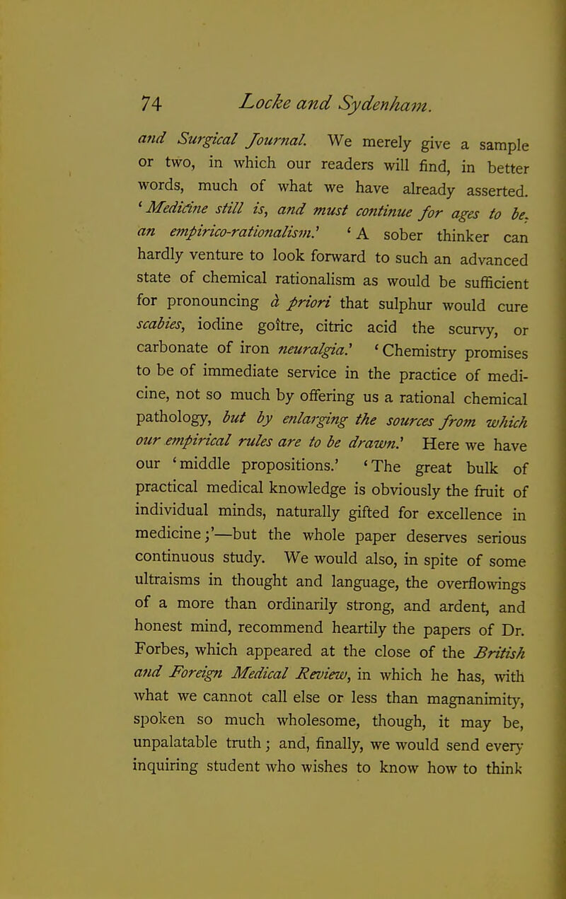 and Surgical Journal. We merely give a sample or two, in which our readers will find, in better words, much of what we have already asserted. ' Medidne still is, and must continue for ages to be. an empirico-rationalism: 'A sober thinker can hardly venture to look forward to such an advanced state of chemical rationalism as would be sufficient for pronouncing i priori that sulphur would cure scabies, iodine goitre, citric acid the scurvy, or carbonate of iron neuralgia: 'Chemistry promises to be of immediate service in the practice of medi- cine, not so much by offering us a rational chemical pathology, but by enlarging the sources from which our empirical rules are to be drawn: Here we have our 'middle propositions.' 'The great bulk of practical medical knowledge is obviously the fruit of individual minds, naturally gifted for excellence in medicine;'—but the whole paper deserves serious continuous study. We would also, in spite of some ultraisms in thought and language, the overflowings of a more than ordinarily strong, and ardent, and honest mind, recommend heartily the papers of Dr. Forbes, which appeared at the close of the British and Foreign Medical Review, in which he has, with what we cannot call else or less than magnanimity, spoken so much wholesome, though, it may be, unpalatable truth ; and, finally, we would send ever>- inquiring student who wishes to know how to think
