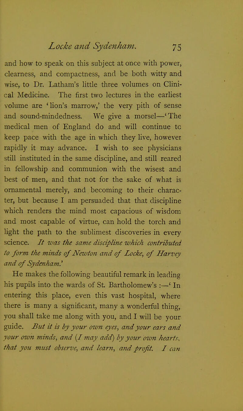 and how to speak on this subject at once with power, clearness, and compactness, and be both witty and wise, to Dr. Latham's Httle three volumes on Clini- cal Medicine. The first two lectures in the earliest volume are 'lion's marrow,' the very pith of sense and sound-mindedness. We give a morsel—'The medical men of England do and will continue to keep pace with the age in which they live, however rapidly it may advance. I wish to see physicians still instituted in the same discipline, and still reared in fellowship and communion with the wisest and best of men, and that not for the sake of what is ornamental merely, and becoming to their charac- ter, but because I am persuaded that that discipline which renders the mind most capacious of wisdom and most capable of virtue, can hold the torch and light the path to the sublimest discoveries in every science. It was the same discipline which contributed to form the minds of Newton and of Locke, of Harvey and of Sydenham.^ He makes the following beautiful remark in leading his pupils into the wards of St. Bartholomew's :—' In entering this place, even this vast hospital, where there is many a significant, many a wonderful thing, you shall take me along with you, and I will be your guide. But it is by your own eyes, and your ears and your own minds, and (/ may add) by yotir own hearts, that you must observe, and learn, and profit. I can