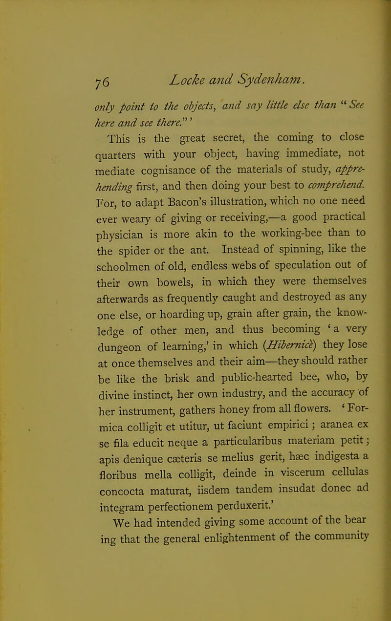 only point io the objects, and say little else than  See here and see there.' This is the great secret, the coming to close quarters with your object, having immediate, not mediate cognisance of the materials of study, appre- hending first, and then doing your best to comprehend. For, to adapt Bacon's illustration, which no one need ever weary of giving or receiving,—a good practical physician is more akin to the working-bee than to the spider or the ant. Instead of spinning, like the schoolmen of old, endless webs of speculation out of their own bowels, in which they were themselves afterwards as frequently caught and destroyed as any one else, or hoarding up, grain after grain, the knoAv- ledge of other men, and thus becoming 'a very dungeon of learning,' in which {Hiiernict) they lose at once themselves and their aim—they should rather be like the brisk and pubUc-hearted bee, who, by divine instinct, her own industry, and the accuracy of her instrument, gathers honey from all flowers. ' For- mica colligit et utitur, ut faciunt empirici; aranea ex se fila educit neque a particularibus materiam petit; apis denique caeteris se melius gerit, haec indigesta a floribus mella colligit, deinde in viscerum cellulas concocta maturat, iisdem tandem insudat donee ad integram perfectionem perduxerit' We had intended giving some account of the bear ing that the general enlightenment of the community