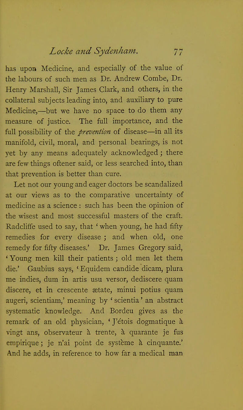 has upon Medicine, and especially of the value of the labours of such men as Dr. Andrew Combe, Dr. Henry Marshall, Sir James Clark, and others, in the collateral subjects leading into, and auxiliary to pure Medicine,—but we have no space to do them any measure of justice. The full importance, and the full possibility of the prevention of disease—in all its manifold, civil, moral, and personal bearings, is not yet by any means adequately acknowledged; there are few things oftener said, or less searched into, than that prevention is better than cure. Let not our young and eager doctors be scandalized at our views as to the comparative uncertainty of medicine as a science : such has been the opinion of the wisest and most successful masters of the craft. Radcliffe used to say, that ' when young, he had fifty remedies for every disease ; and when old, one remedy for fifty diseases.' Dr. James Gregory said, * Young men kill their patients ; old men let them die.' Gaubius says, * Equidem candide dicam, plura me indies, dura in artis usu versor, dediscere quam discere, et in crescente setate, minui potius quam augeri, scientiam,' meaning by ' scientia' an abstract systematic knowledge. And Bordeu gives as the remark of an old physician, ' J'e'tois dogmatique k vingt ans, observateur \ trente, k quarante je fus erapirique; je n'ai point de systbme k cinquante.' A.nd he adds, in reference to how far a medical man
