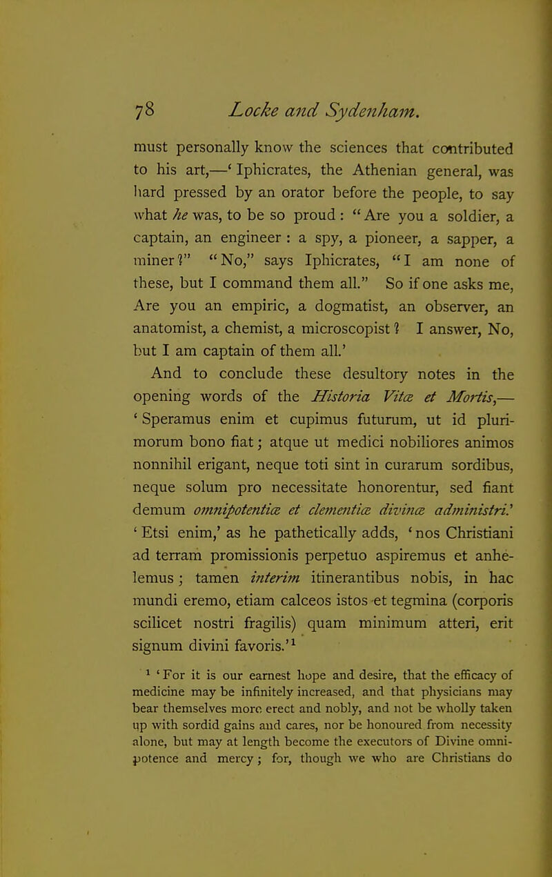 must personally know the sciences that contributed to his art,—' Iphicrates, the Athenian general, was hard pressed by an orator before the people, to say what he was, to be so proud :  Are you a soldier, a captain, an engineer : a spy, a pioneer, a sapper, a miner? No, says Iphicrates, I am none of these, but I command them all. So if one asks me. Are you an empiric, a dogmatist, an observer, an anatomist, a chemist, a microscopist % I answer, No, but I am captain of them all.' And to conclude these desultory notes in the opening words of the Historia VitcB et Moiiis,— ' Speramus enim et cupimus futurum, ut id pluri- morum bono fiat; atque ut medici nobiliores animos nonnihil erigant, neque toti sint in curarum sordibus, neque solum pro necessitate honorentur, sed fiant demum omnipotentice et clementi(Z divince adininistri.' ' Etsi enim,' as he pathetically adds, ' nos Christiani ad terram promissionis perpetuo aspiremus et anhe- lemus; tamen interim itinerantibus nobis, in hac mundi eremo, etiam calceos istos et tegmina (corporis scilicet nostri fragilis) quam minimum atteri, erit signum divini favoris.'^ * ' For it is our earnest hope and desire, that the efficacy of medicine may be infinitely increased, and that physicians may bear themselves more erect and nobly, and not be wholly taken up with sordid gains and cares, nor be honoured from necessity alone, but may at length become the executors of Divine omni- jjotence and mercy; for, though we who are Christians do 1