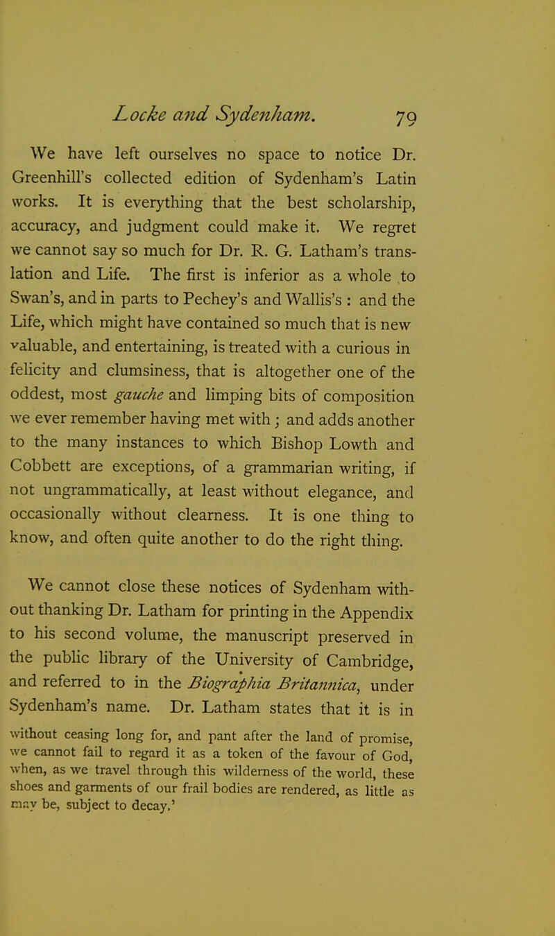 We have left ourselves no space to notice Dr. Greenhill's collected edition of Sydenham's Latin works. It is everything that the best scholarship, accuracy, and judgment could make it. We regret we cannot say so much for Dr. R. G. Latham's trans- lation and Life. The first is inferior as a whole to Swan's, and in parts to Pechey's and Wallis's : and the Life, which might have contained so much that is new valuable, and entertaining, is treated with a curious in felicity and clumsiness, that is altogether one of the oddest, most gauche and limping bits of composition Ave ever remember having met with; and adds another to the many instances to which Bishop Lowth and Cobbett are exceptions, of a grammarian writing, if not ungrammatically, at least without elegance, and occasionally without clearness. It is one thing to know, and often quite another to do the right thing. We cannot close these notices of Sydenham with- out thanking Dr. Latham for printing in the Appendix to his second volume, the manuscript preserved in the public library of the University of Cambridge, and referred to in the Biographia Britannica, under Sydenham's name. Dr. Latham states that it is in without ceasing long for, and pant after the land of promise, we cannot fail to regard it as a token of the favour of God, when, as we travel through this wilderness of the world, these shoes and garments of our frail bodies are rendered, as little as may be, subject to decay.'