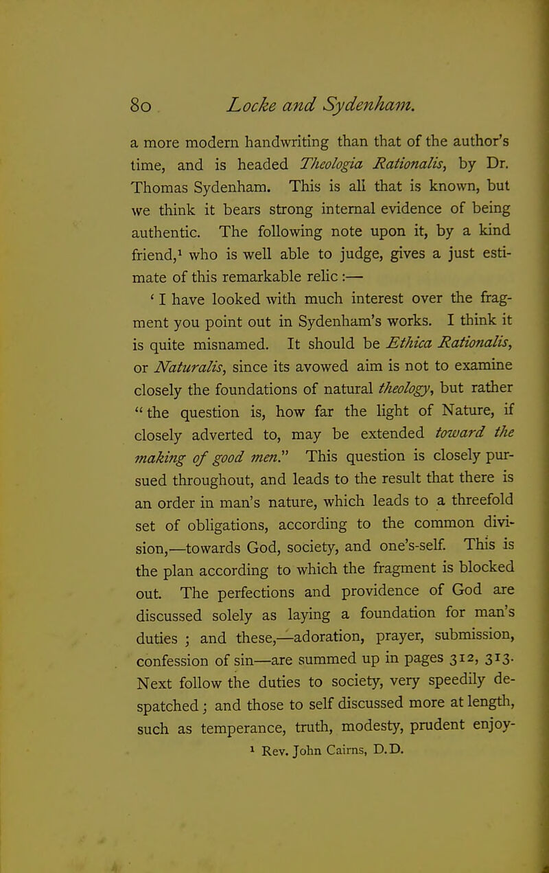 a more modern handwriting than that of the author's time, and is headed Theologia Rationalise by Dr. Thomas Sydenham. This is all that is known, but we think it bears strong internal evidence of being authentic. The following note upon it, by a kind friend,^ who is well able to judge, gives a just esti- mate of this remarkable relic :— ' I have looked Avith much interest over the frag- ment you point out in Sydenham's works, I think it is quite misnamed. It should be Ethica Rationalis, or Naturalis, since its avowed aim is not to examine closely the foundations of natural theology, but rather  the question is, how far the light of Nature, if closely adverted to, may be extended toward the making of good men!' This question is closely pur- sued throughout, and leads to the result that there is an order in man's nature, which leads to a threefold set of obligations, according to the common divi- sion,—towards God, society, and one's-self This is the plan according to which the fragment is blocked out. The perfections and providence of God are discussed solely as laying a foundation for man's duties ; and these,—adoration, prayer, submission, confession of sin—are summed up in pages 312, 313. Next follow the duties to society, very speedily de- spatched ; and those to self discussed more at lengtli, such as temperance, truth, modesty, prudent enjoy- 1 Rev. John Caims, D.D.