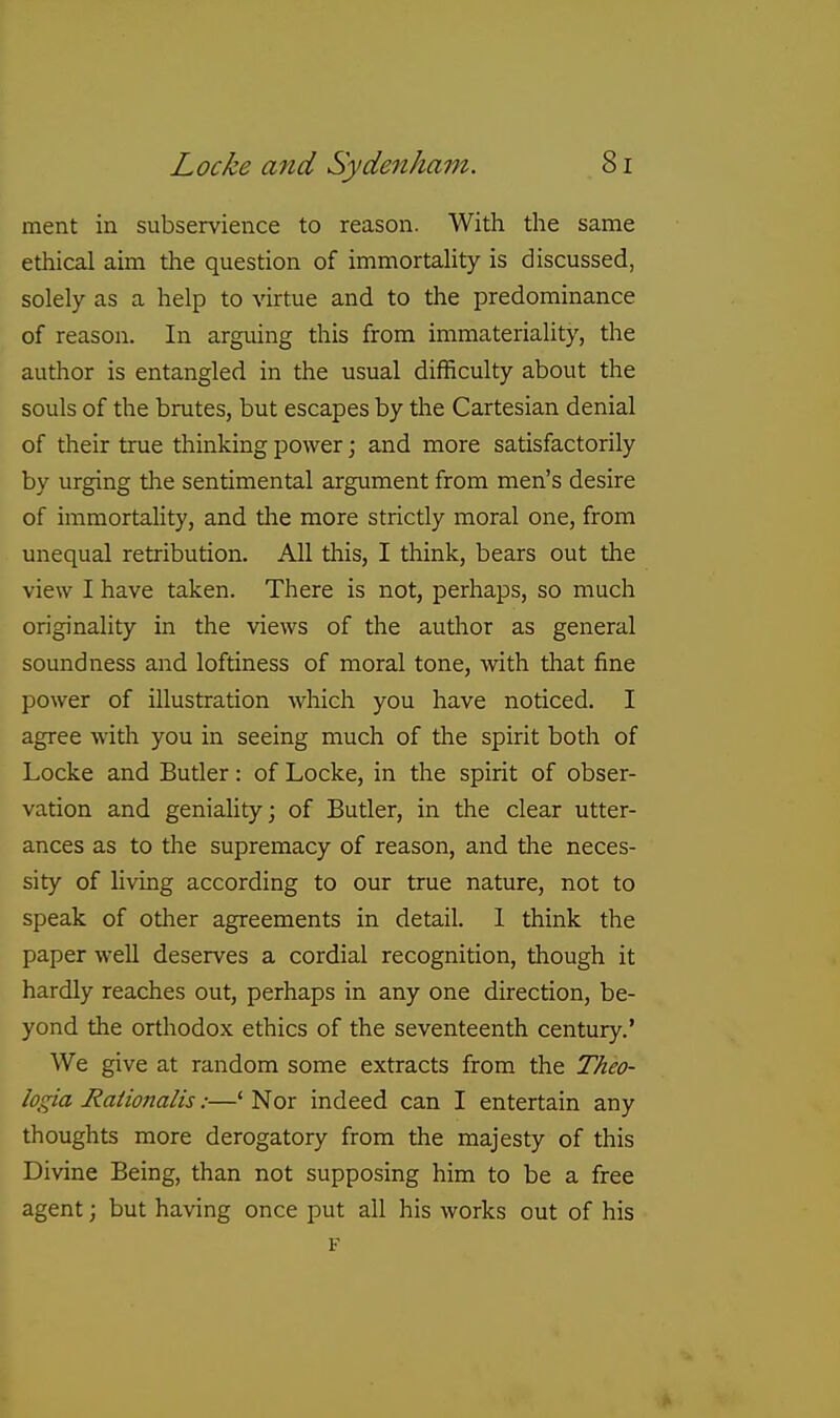 ment in subservience to reason. With the same ethical aim the question of immortahty is discussed, solely as a help to virtue and to the predominance of reason. In arguing this from immateriality, the author is entangled in the usual difficulty about the souls of the brutes, but escapes by tlie Cartesian denial of their true thinking power; and more satisfactorily by urging tlie sentimental argument from men's desire of immortality, and the more strictly moral one, from unequal retribution. All this, I think, bears out the view I have taken. There is not, perhaps, so much originality in the views of the author as general soundness and loftiness of moral tone, with that fine power of illustration which you have noticed. I agree with you in seeing much of the spirit both of Locke and Butler: of Locke, in the spirit of obser- vation and geniality; of Butler, in the clear utter- ances as to the supremacy of reason, and tlae neces- sity of living according to our true nature, not to speak of other agreements in detail. 1 think the paper well deserves a cordial recognition, though it hardly reaches out, perhaps in any one direction, be- yond the orthodox ethics of the seventeenth century.' We give at random some extracts from the Theo- logia Rationalis:—'Nor indeed can I entertain any thoughts more derogatory from the majesty of this Divine Being, than not supposing him to be a free agent; but having once put all his works out of his F