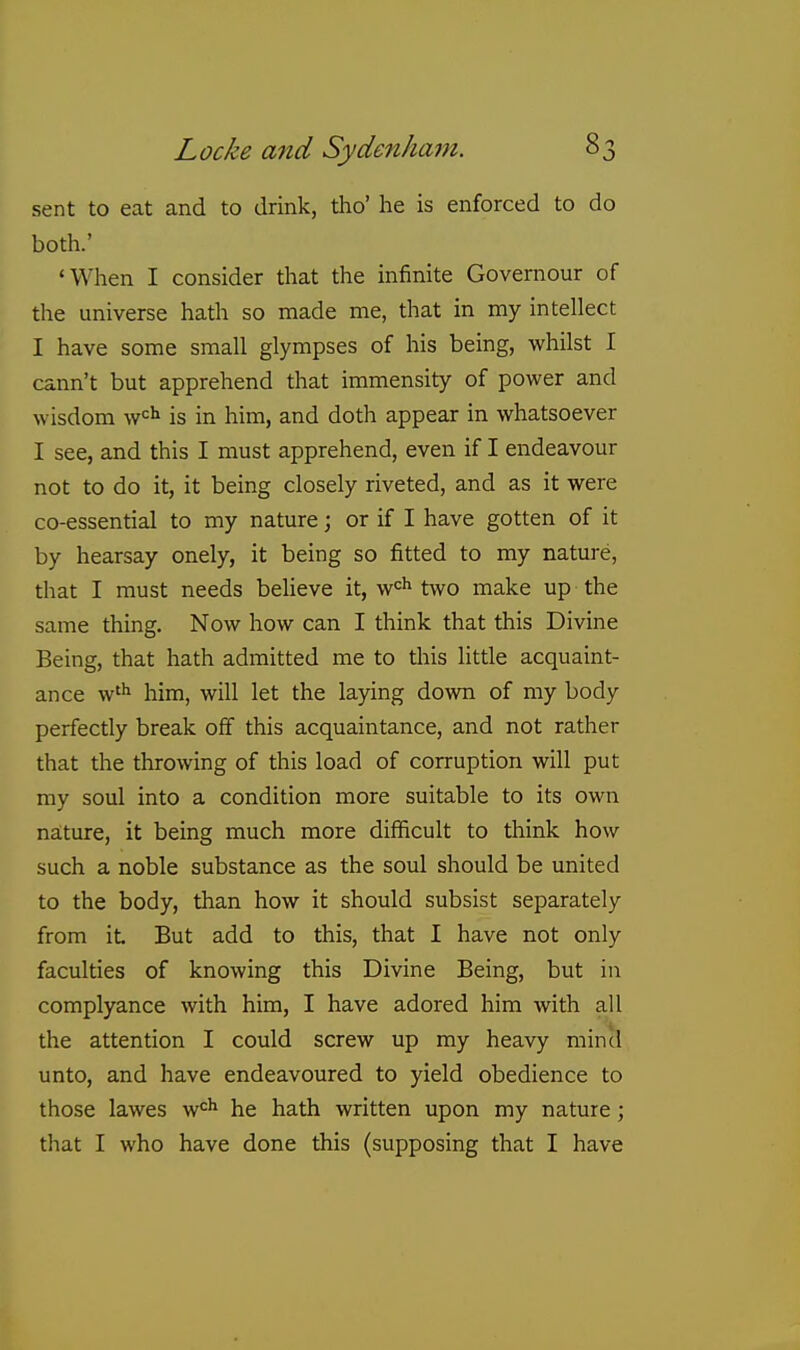 sent to eat and to drink, tho' he is enforced to do both.' 'When I consider that the infinite Governour of the universe hath so made me, that in my intellect I have some small glympses of his being, whilst I cann't but apprehend that immensity of power and wisdom w^Ji is in him, and doth appear in whatsoever I see, and this I must apprehend, even if I endeavour not to do it, it being closely riveted, and as it were co-essential to my nature; or if I have gotten of it by hearsay onely, it being so fitted to my nature, that I must needs beUeve it, ^^^ two make up the same thing. Now how can I think that this Divine Being, that hath admitted me to this little acquaint- ance w'^ him, will let the laying down of my body perfectly break off this acquaintance, and not rather that the throwing of this load of corruption will put my soul into a condition more suitable to its own nature, it being much more difficult to think how such a noble substance as the soul should be united to the body, than how it should subsist separately from it But add to this, that I have not only faculties of knowing this Divine Being, but in complyance with him, I have adored him with all the attention I could screw up my heavy mincl unto, and have endeavoured to yield obedience to those lawes w'^'* he hath written upon my nature; that I who have done this (supposing that I have