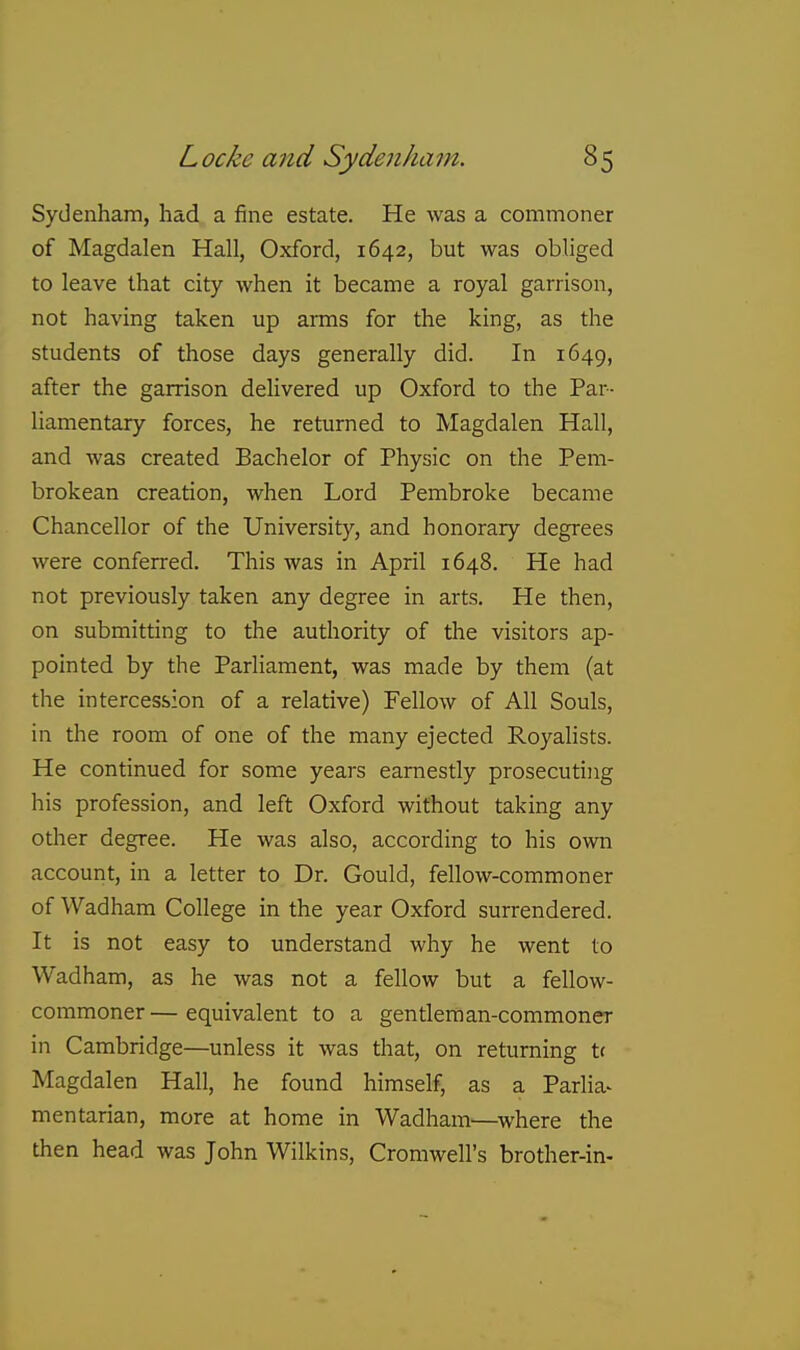Sydenham, had a fine estate. He was a commoner of Magdalen Hall, Oxford, 1642, but was obliged to leave that city when it became a royal garrison, not having taken up arms for the king, as the students of those days generally did. In 1649, after the garrison delivered up Oxford to the Par- liamentary forces, he returned to Magdalen Hall, and was created Bachelor of Physic on the Pem- brokean creation, when Lord Pembroke became Chancellor of the University, and honorary degrees were conferred. This was in April 1648. He had not previously taken any degree in arts. He then, on submitting to the authority of the visitors ap- pointed by the Parliament, was made by them (at the intercession of a relative) Fellow of All Souls, in the room of one of the many ejected Royalists. He continued for some years earnestly prosecuting his profession, and left Oxford without taking any other degree. He was also, according to his own account, in a letter to Dr. Gould, fellow-commoner of Wadham College in the year Oxford surrendered. It is not easy to understand why he went to Wadham, as he was not a fellow but a fellow- commoner— equivalent to a gentleman-commoner in Cambridge—unless it was that, on returning t( Magdalen Hall, he found himself, as a ParHa- mentarian, more at home in Wadham—where the then head was John Wilkins, Cromwell's brother-in-