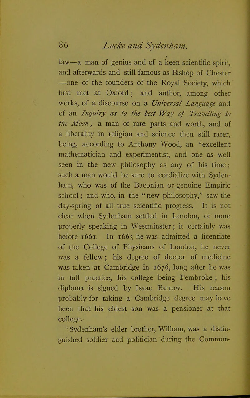 law—a man of genius and of a keen scientific spirit, and afterwards and still famous as Bishop of Chester —one of the founders of the Royal Society, which first met at Oxford; and author, among other works, of a discourse on a Universal Language and of an Inquiry as to the best Way of Travelling to the Moon; a man of rare parts and worth, and of a liberality in religion and science then still rarer, being, according to Anthony Wood, an 'excellent matliematician and experimentist, and one as well seen in the new philosophy as any of his time; such a man would be sure to cordialize with Syden- ham, who was of the Baconian or genuine Empiric school; and who, in the  new philosophy, saw the day-spring of all true scientific progress. It is not clear when Sydenham settled in London, or more properly speaking in Westminster; it certainly was before 1661. In 1663 he was admitted a licentiate of the College of Physicans of London, he never was a fellow; his degree of doctor of medicine was taken at Cambridge in 1676, long after he was in full practice, his college being Pembroke; his diploma is signed by Isaac Barrow. His reason probably for taking a Cambridge degree may have been that his eldest son was a pensioner at tliat college. ' Sydenham's elder brother, William, was a distin- guished soldier and politician during the Common-