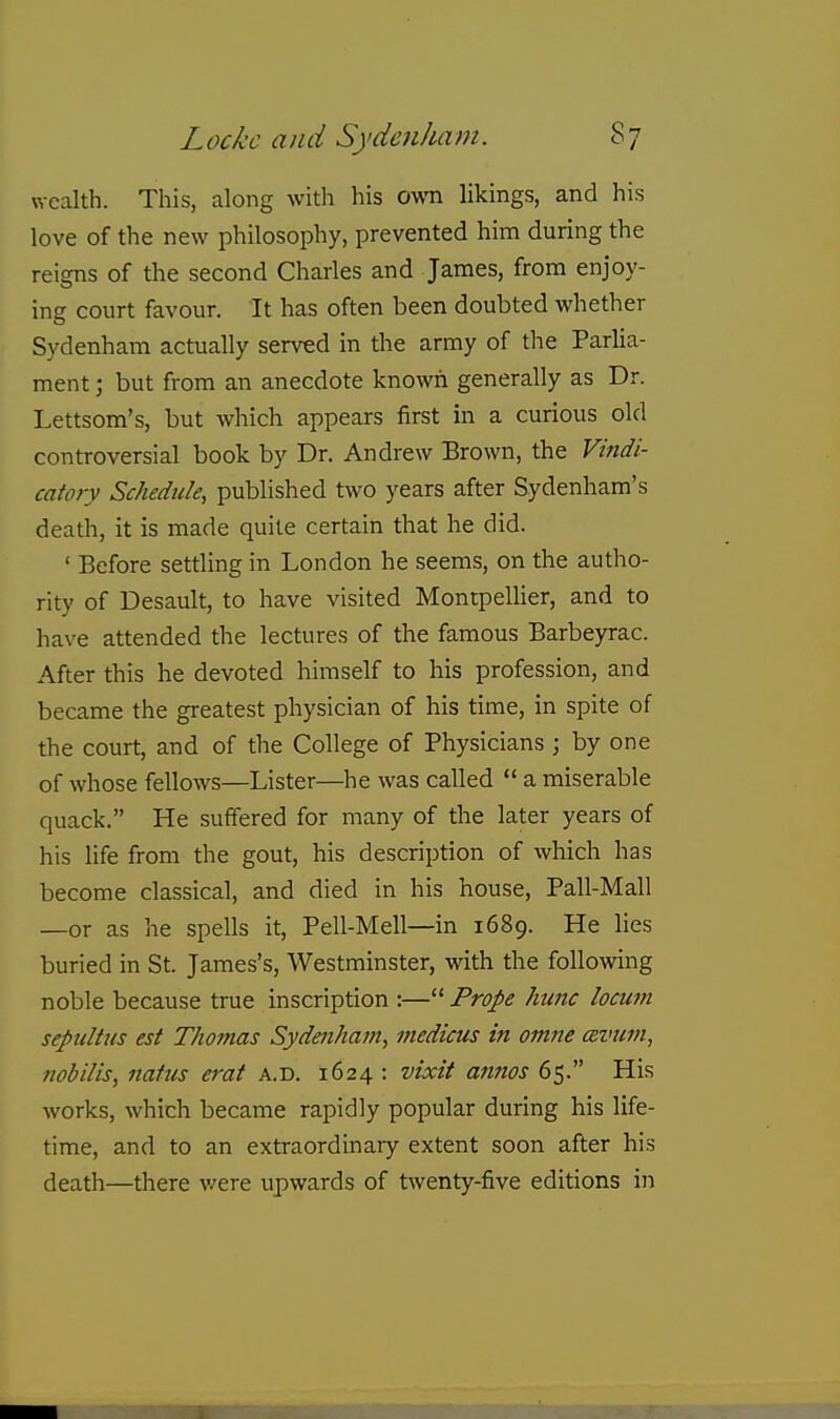 wealth. This, along with his ovm likings, and his love of the new philosophy, prevented him during the reigns of the second Charles and James, from enjoy- ing court favour. Tt has often been doubted whether Sydenham actually served in the army of the Parlia- ment ; but from an anecdote known generally as Dr. Lettsom's, but which appears first in a curious old controversial book by Dr. Andrew Brown, the Vindi- catory Schedule, published two years after Sydenham's death, it is made quite certain that he did. ' Before settling in London he seems, on the autho- rity of Desault, to have visited Montpelher, and to have attended the lectures of the famous Barbeyrac. After this he devoted himself to his profession, and became the greatest physician of his time, in spite of the court, and of the College of Physicians ; by one of whose fellows—Lister—he was called  a miserable quack. He suffered for many of the later years of his life from the gout, his description of which has become classical, and died in his house, Pall-Mali —or as he spells it, Pell-Mell—in 1689. He hes buried in St. James's, Westminster, with the following noble because true inscription :— Prope hiinc locum septilUis est Thomas Sydenham, medicus in omne csvum, nob His, natus erat a.d. 1624 : vixit annos 65. His works, which became rapidly popular during his life- time, and to an extraordinary extent soon after his death—there were upwards of twenty-five editions in