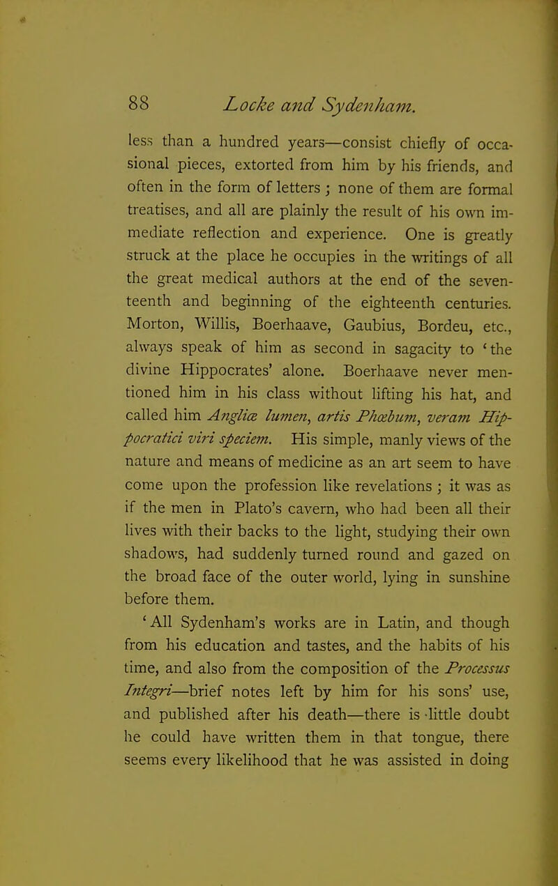 less than a hundred years—consist chiefly of occa- sional pieces, extorted from him by his friends, and often in the form of letters ; none of them are formal treatises, and all are plainly the result of his own im- mediate reflection and experience. One is greatly struck at the place he occupies in the writings of all the great medical authors at the end of the seven- teenth and beginning of the eighteenth centuries. Morton, Willis, Boerhaave, Gaubius, Bordeu, etc., always speak of him as second in sagacity to 'the divine Hippocrates' alone. Boerhaave never men- tioned him in his class without lifting his hat, and called him Aiiglics lumen, artis Fhcebum, veram Hip- pocratici viri speciem. His simple, manly views of the nature and means of medicine as an art seem to have come upon the profession like revelations ; it was as if the men in Plato's cavern, who had been all their lives with their backs to the light, studying their own shadows, had suddenly turned round and gazed on the broad face of the outer world, lying in sunshine before them. 'AH Sydenham's works are in Latin, and though from his education and tastes, and the habits of his time, and also from the composition of the Processus Integri—brief notes left by him for his sons' use, and published after his death—there is -little doubt he could have written them in that tongue, tliere seems every likelihood that he was assisted in doing