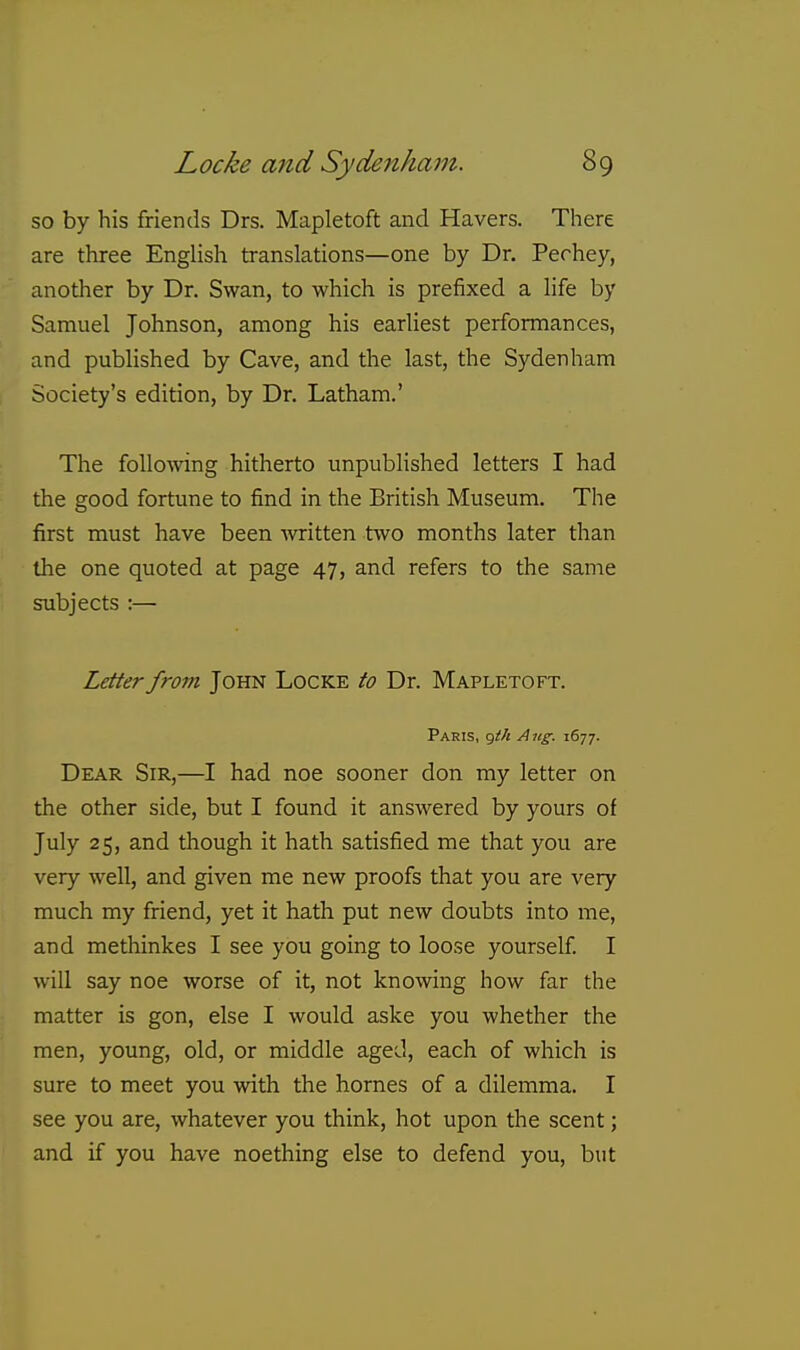so by his friends Drs. Mapletoft and Havers. There are three English translations—one by Dr. Pechey, another by Dr. Swan, to which is prefixed a life by Samuel Johnson, among his earliest performances, and published by Cave, and the last, the Sydenham Society's edition, by Dr. Latham.' The following hitherto unpubHshed letters I had the good fortune to find in the British Museum. The first must have been written two months later than the one quoted at page 47, and refers to the same subjects :— Letter from John Locke to Dr. Mapletoft. Paris, r^th A ng. 1677. Dear Sir,—I had noe sooner don my letter on the other side, but I found it answered by yours of July 25, and though it hath satisfied me that you are very well, and given me new proofs that you are very much my friend, yet it hath put new doubts into me, and methinkes I see you going to loose yourself I will say noe worse of it, not knowing how far the matter is gon, else I would aske you whether the men, young, old, or middle aged, each of which is sure to meet you with the homes of a dilemma. I see you are, whatever you think, hot upon the scent; and if you have noething else to defend you, but