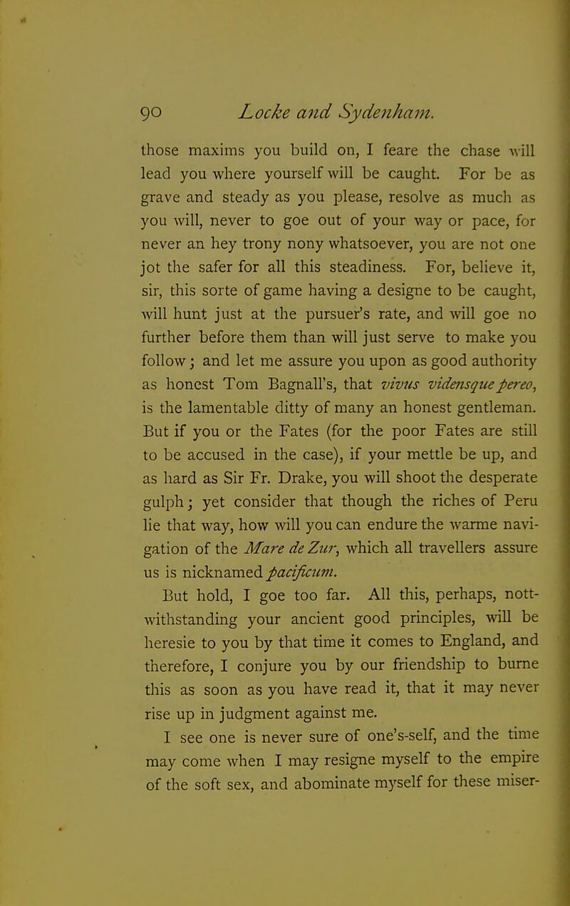 those maxims you build on, I feare the chase will lead you where yourself will be caught. For be as grave and steady as you please, resolve as much as you will, never to goe out of your way or pace, for never an hey trony nony whatsoever, you are not one jot the safer for all this steadiness. For, believe it, sir, this sorte of game having a designe to be caught, will hunt just at the pursuer's rate, and will goe no further before them than will just serve to make you follow; and let me assure you upon as good authority as honest Tom Bagnall's, that vivus vidensquepereo, is the lamentable ditty of many an honest gentleman. But if you or the Fates (for the poor Fates are still to be accused in the case), if your mettle be up, and as hard as Sir Fr. Drake, you will shoot the desperate gulph; yet consider that though the riches of Peru lie that way, how will you can endure the warme navi- gation of the Mare de Zur, which all travellers assure us is nicknamed pacificum. But hold, I goe too far. All this, perhaps, nott- withstanding your ancient good principles, will be heresie to you by that time it comes to England, and therefore, I conjure you by our friendship to bume this as soon as you have read it, that it may never rise up in judgment against me. I see one is never sure of one's-self, and the time may come when I may resigne myself to the empire of the soft sex, and abominate myself for these miser-