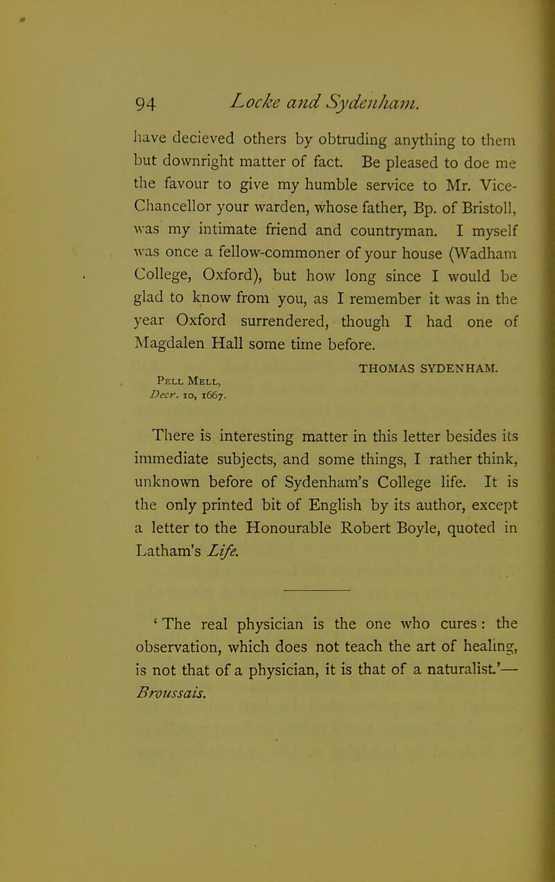 iiave decieved others by obtruding anything to them but downright matter of fact. Be pleased to doe me the favour to give my humble service to Mr. Vice- Chancellor your warden, whose father, Bp. of Bristoll, was my intimate friend and countryman. I myself ^^-as once a fellow-commoner of your house (Wadham College, Oxford), but how long since I would be glad to know from you, as I remember it was in the year Oxford surrendered, though I had one of ]\Iagdalen Hall some time before. THOMAS SYDENHAM. Pell Mell, Deer. lo, 1667. There is interesting matter in this letter besides its immediate subjects, and some things, I rather think, unknown before of Sydenham's College life. It is the only printed bit of English by its author, except a letter to the Honourable Robert Boyle, quoted in Latham's Life. ' The real physician is the one who cures : tlie observation, which does not teach the art of healmg, is not that of a physician, it is that of a naturalist'— Broussais.