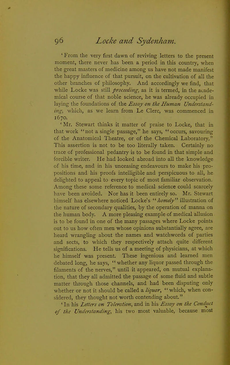 ' From the very first dawn of reviving letters to the present moment, there never has been a period in this country, when the great masters of medicine among us have not made manifest the happy influence of that pursuit, on the cultivation of all the other branches of philosophy. And accordingly we find, that while Locke vv'as still proceeding, as it is termed, in the acade- mical course of that noble science, he was already occupied in laying the foundations of the Essay on the Human Understand- ing, which, as we learn from Le Clerc, was commenced in 1670. ' Mr. Stewart thinks it matter of praise to Locke, that in that work not a single passage, he says, occurs, savouring of the Anatomical Theatre, or of the Chemical Laboratory. This assertion is not to be too literally taken. Certainly no trace of professional pedantry is to be found in that simple and forcible wiiter. He had looked abroad into all the knowledge of his time, and in his unceasing endeavours to make his pro- positions and his proofs intelligible and perspicuous to all, he delighted to appeal to every topic of most familiar obser^'ation. Among these some reference to medical science could scarcely have been avoided. Nor has it been entirely so. Mr. Stewart himself has elsewhere noticed Locke's '■'■homely''^ illustration of the nature of secondaiy qualities, by the operation of manna on the human body. A more pleasing example of medical allusion is to be found in one of the many passages where Locke points out to us how often men whose opinions substantially agree, are heard wrangling about the names and watchwords of parties and sects, to which they respectively attach quite different significations. He tells us of a meeting of physicians, at which he himself was present. These ingenious and learned men debated long, he says,  whether any liquor passed through the filaments of the nerves, until it appeared, on mutual explana- tion, that they all admitted the passage of some fluid and subtle matter through those channels, and had been disputing only whether or not it should be called a liquor,  which, M'hen con- sidered, they thought not worth contending about. ' In his Letters on Toleratioii, and in his Essay on the Conduct of the Understanding, his two most valuable, because most