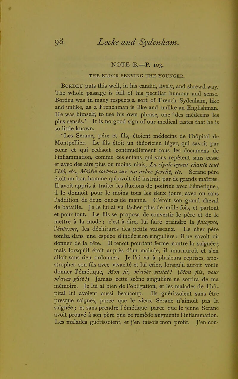NOTE B.—p. 103, THE ELDER SERVING THE YOUNGER. BORDEU puts this well, in his candid, lively, and shrewd way. The whole passage is full of his peculiar humour and sense. Bordeu was in many respects a sort of French Sydenham, like and unlike, as a Frenchman is like and unlike an Englishman. He was himself, to use his own phrase, one ' des medecins les plus senses.' It is no good sign of our medical tastes that he is so little known. 'Les Serane, pere et fils, etoient medecins de rh6pital de MontpelUer. Le fils etoit un theoricien leger, qui savoit par coeur et qui redisoit continuellement tous les documens de I'inflammation, comme ces enfans qui vous repetent sans cesse et avec des airs plus ou moins niais. La cigale ayant chante tout rite, etc., Maitre corbeaii sur un arbre perche, etc. Serane pere etoit un bon homme qui avoit ete instruit par de grands maitres. II avoit appris a trailer les fluxions de poitrine avec I'emetique; il le donnoit pour le moins tous les deux jours, avec ou sans I'addition de deux onces de manne. C'etoit son grand cheval de bataille. Je le lui ai vu lacher plus de mille fois, et partout et pour tout. Le fils se proposa de convertir le pere et de le mettre i la mode; c'est-a-dire, lui faire craindre la phlogose, Ver€tisme, les dechirures des petits vaisseaux. Le cher pere tomba dans une espece d'indecision singuliere : il ne savoit ou dormer de la tete. II tenoit pourtant ferme contre la saignee ; mais lorsqu'il etoit aupres d'un malade, il murmuroit et s'en alloit sans rien ordonner. Je I'ai vu k plusieurs reprises, apo- stropher son fils avec vivacite et lui crier, lorsqu'il auroit voulu donner I'emetique, Mon fit, m^abes gastat! (Mott fils, vous viavez gate!) Jamais cette scene singuliere ne sortira de ma memoire. Je lui ai bien de I'obligation, et les malades de rh&- pital lui avoient aussi beaucoup. Us guerissoient sans Stre presque saignes, parce que le vieux Serane n'airaoit pas la saignee ; et sans prendre I'emetique parce que le jeune Serane avoit prouve 4 son pere que ce remede augmente I'inflammation. Les malades guerissoient, etj'en faisois mon profit. J'en con-