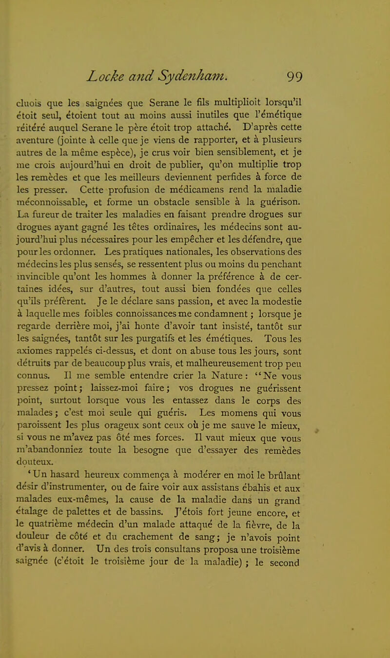 cluois que les saignees que Serane le fils multiplioit lorsqu'il etoit seul, etoient tout au moins aussi inutiles que Temetique reitere auquel Serane le pere etoit trop attache. D'apres cette aventure (jointe A. celle que je viens de rapporter, at a plusieurs autres de la meme espece), je eras voir bien sensiblement, et je me crois aujourd'hui en droit de publier, qu'on multiplie trop les remedes et que les meilleurs deviennent perfides k force de les presser. Cette profusion de medicamens rend la maladie ■  meconnoissable, et forme un obstacle sensible a la guerison. La fureur de trailer les maladies en faisant prendre drogues sur drogues ayant gagne les tetes ordinaires, les medecins sont au- jourd'hui plus necessaires pour les empecher et les defendre, que pour les ordoimer. Les pratiques nationales, les observations des medecins les plus senses, se ressentent plus ou moins du penchant invincible qu'ont les hommes a donner la preference k de cer- taines idees, sur d'autres, tout aussi bien fondees que celles qu'Us preferent. Je le declare sans passion, et avec la modestie «i laquelle mes foibles connoissancesme condamnent; lorsqueje regarde derriere moi, j'ai honte d'avoir tant insiste, tantot sur les saignees, tant6t sur les purgatifs et les emetiques. Tons les axiomes rappeles ci-dessus, et dont on abuse tons les jours, sont detraits par de beaucoup plus vrais, et malheureusement trop peu connus. II me semble entendre crier la Nature: Ne vous pressez point; laissez-moi faire; vos drogues ne guerissent point, surtout lorsque vous les entassez dans le corps des malades; c'est moi seule qui gueris. Les momens qui vous paroissent les plus orageux sont ceux oil je me sauve le mieux, si vous ne m'avez pas ote mes forces. II vaut mieux que vous m'abandonniez toute la besogne que d'essayer des remedes douteux. ' Un hasard heureux commenga a moderer en moi le brfllant desir d'instramenter, ou de faire voir aux assistans ebahis et aux malades eux-memes, la cause de la maladie dans un grand etalage de palettes et de bassins. J'etois fort jeune encore, et le quatri^me medecin d'un malade attaque de la fievre, de la douleur de cote et du crachement de sang; je n'avois point d'avis a donner. Un des trois consultans proposa une troisi^me ! saign^e (c'etoit le troisiime jour de la maladie) ; le second
