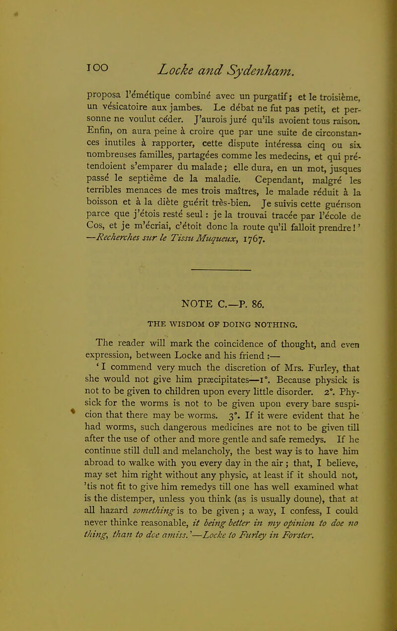 proposa I'em^tique combine avec un purgatif; et le troisifeme, un vesicatoire aux jambes. Le debat ne fut pas petit, et per- sonne ne voulut ce'der. J'aurois jur^ qu'ils avoient tous raison. Enfin, on aura peine a croire que par une suite de circonstan- ces inutiles i rapporter, cette dispute interessa cinq ou sbi nombreuses families, partagees comme les medecins, et qui pre- tendoient s'emparer du malade; elle dura, en un mot, jusques passe le septi^me de la maladie. Cependant, malgre les terribles menaces de mes trois maltres, le malade reduit a la boisson et a la di^te guerit tr6s-bien. Je suivis cette guenson parce que j'etois reste seul: je la trouvai tracee par I'ecole de Cos, et je m'ecriai, cVtoit done la route qu'il falloit prendre!' —Recherches sicr le Tism Muquetcx, I'jd'j. NOTE C—P. 86. THE WISDOM OF DOING NOTHING. The reader will mark the coincidence of thought, and even expression, between Locke and his friend :— ' I commend very much the discretion of Mrs. Furley, that she would not give him prcecipitates—1°. Because physick is not to be given to children upon every little disorder. 2°. Phy- sick for the worms is not to be given upon every bare suspi- cion that there may be worms. 3°. If it were evident that he had worms, such dangerous medicines are not to be given till after the use of other and more gentle and safe remedys. If he continue still dull and melancholy, the best way is to have him abroad to walke vidth you every day in the air; that, I believe, may set him right without any physic, at least if it should not, 'tis not fit to give him remedys till one has well examined what is the distemper, unless you think (as is usually doune), that at all hazard something is to be given; a way, I confess, I could never thinke reasonable, it being better in my opinion to doe no thing, than to dee amiss.'—Locke to Ftirley in Forster.