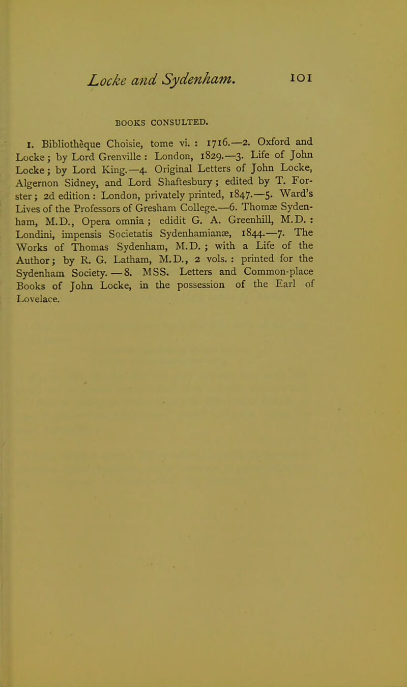 BOOKS CONSULTED. I. Bibliotheque Choisie, tome vi. : 1716.—2. Oxford and Locke; by Lord Granville : London, 1829.—3. Life of John Locke; by Lord King.—4. Original Letters of John Locke, Algernon Sidney, and Lord Shaftesbury; edited by T. For- ster; 2d edition : London, privately printed, 1847.—5. Ward's Lives of the Professors of Gresham College.—6. Thomse Syden- ham, M.D., Opera omnia; edidit G. A. Greenhill, M.D. : Londini, impensis Societatis SydenhamianK, 1844.—7. The Works of Thomas Sydenham, M.D. ; vrith a Life of the Author; by R. G. Latham, M.D., 2 vols. : printed for the Sydenham Society.—8. MSS. Letters and Common-place Books of John Locke, in the possession of the Earl of Lovelace.