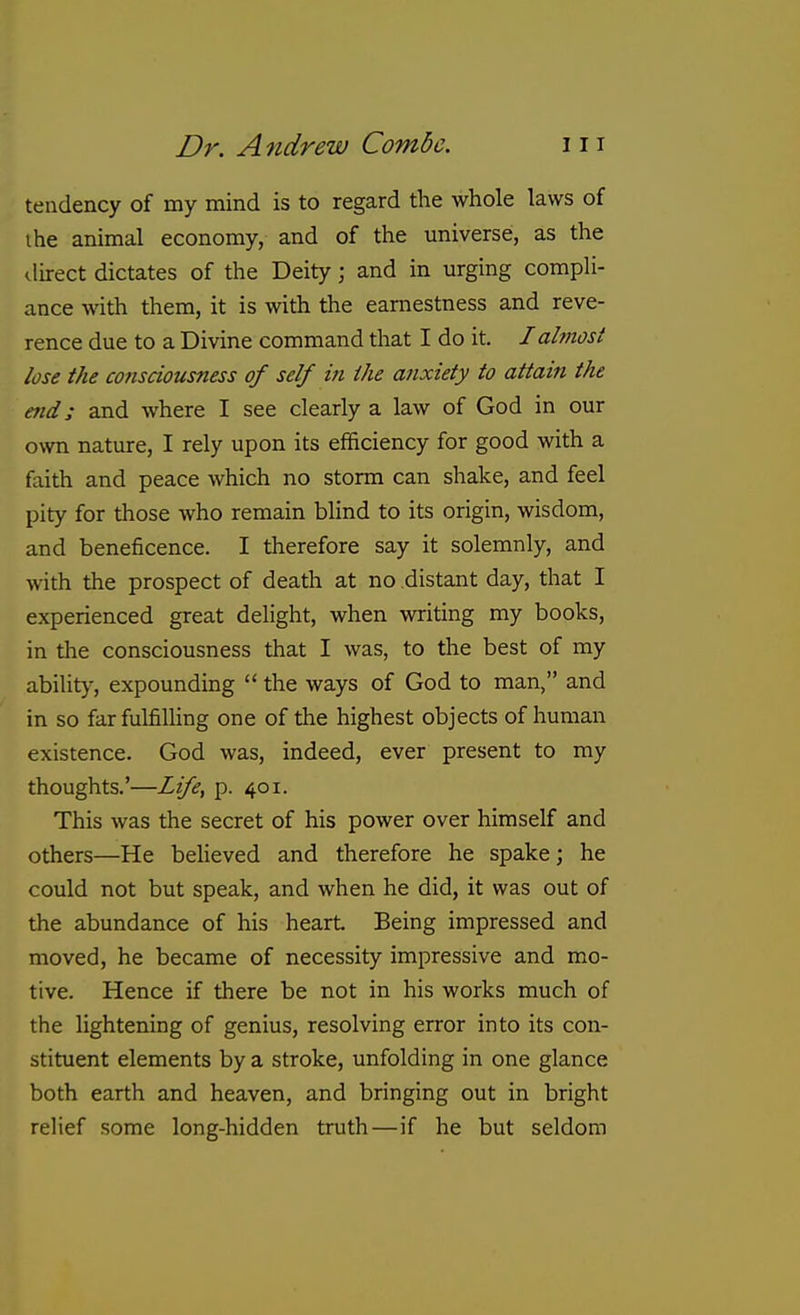 tendency of my mind is to regard the whole laws of I he animal economy, and of the universe, as the direct dictates of the Deity; and in urging compli- ance with them, it is with the earnestness and reve- rence due to a Divine command that I do it. I almost lose the co7isciousness of self in the anxiety to attain the end; and where I see clearly a law of God in our own nature, I rely upon its efficiency for good with a faith and peace which no storm can shake, and feel pity for those who remain blind to its origin, wisdom, and beneficence. I therefore say it solemnly, and •\vith the prospect of death at no distant day, that I experienced great delight, when writing my books, in tlie consciousness that I was, to the best of my ability, expounding  the ways of God to man, and in so far fulfilling one of the highest objects of human existence. God was, indeed, ever present to my thoughts.'—Life, p. 401. This was the secret of his power over himself and others—He believed and therefore he spake; he could not but speak, and when he did, it was out of the abundance of his heart. Being impressed and moved, he became of necessity impressive and mo- tive. Hence if there be not in his works much of the lightening of genius, resolving error into its con- stituent elements by a stroke, unfolding in one glance both earth and heaven, and bringing out in bright relief some long-hidden truth—if he but seldom