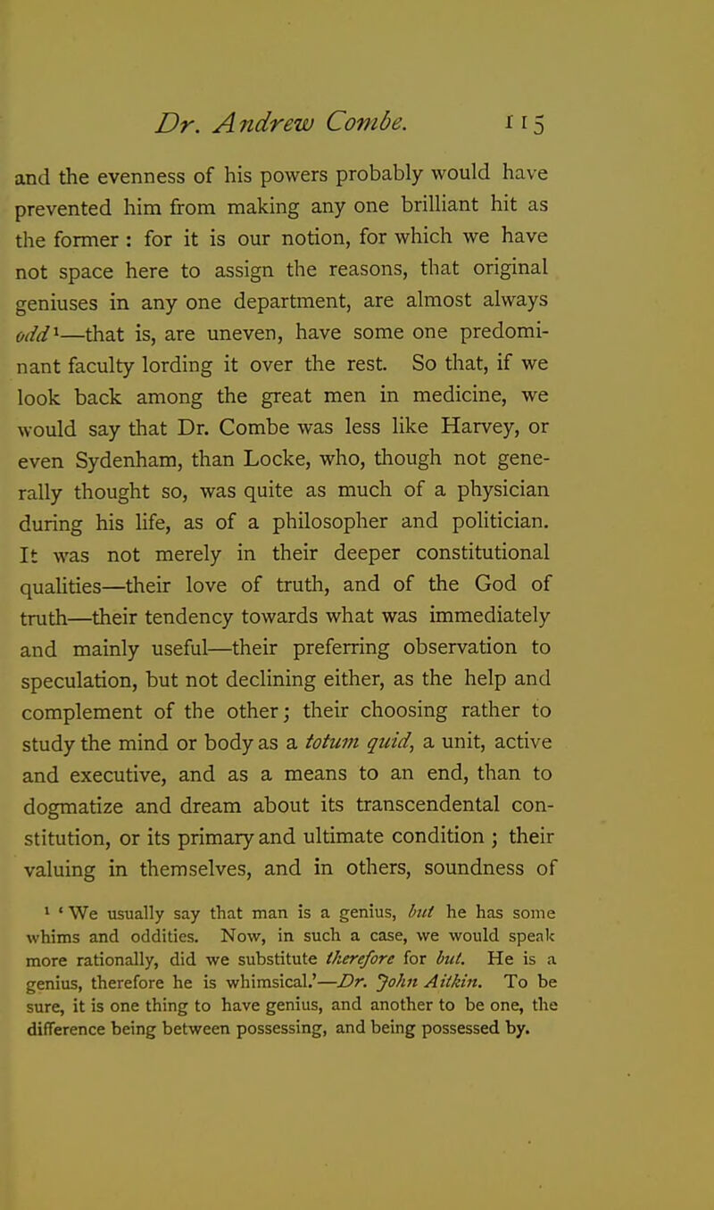 and the evenness of his powers probably would have prevented him from making any one brilliant hit as the former: for it is our notion, for which we have not space here to assign the reasons, that original geniuses in any one department, are almost always odd^—that is, are uneven, have some one predomi- nant faculty lording it over the rest. So that, if we look back among the great men in medicine, we would say that Dr. Combe was less like Harvey, or even Sydenham, than Locke, who, though not gene- rally thought so, was quite as much of a physician during his life, as of a philosopher and politician. It was not merely in their deeper constitutional qualities—their love of truth, and of the God of truth—their tendency towards what was immediately and mainly useful—their preferring observation to speculation, but not declining either, as the help and complement of the other; their choosing rather to study the mind or body as a totum quid, a unit, active and executive, and as a means to an end, than to dogmatize and dream about its transcendental con- stitution, or its primary and ultimate condition ; their valuing in themselves, and in others, soundness of * 'We usually say that man is a genius, but he has some whims and oddities. Now, in such a case, we would speak more rationally, did we substitute therefore for but. He is a genius, therefore he is whimsical.'—£>r. John Aitkin. To be sure, it is one thing to have genius, and another to be one, the difference being between possessing, and being possessed by.