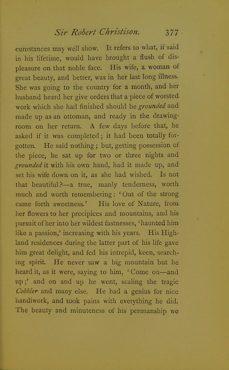 cumstances may well show. It refers to what, if said in his lifetime, would have brought a flush of dis- pleasure on that noble face. His wife, a woman of great beauty, and better, was in her last long illness. She was going to the country for a month, and her husband heard her give orders that a piece of worsted work which she had finished should he grounded and made up as an ottoman, and ready in the drawing- room on her return. A few days before that, he asked if it was completed; it had been totally for- gotten. He said nothing ; but, getting possession of the piece, he sat up for two or three nights and grounded it with his own hand, had it made up, and set his wife down on it, as she had wished. Is not that beautiful?—a true, manly tenderness, worth much and Avorth remembering: ' Out of the strong came forth sweetness.' His love of Nature, from her flowers to her precipices and mountains, and his pursuit of her into her wildest fastnesses, 'haunted him like a passion,' increasing with his years. His High- land residences during the latter part of his life gave him great delight, and fed his intrepid, keen, search- ing spirit. He never saw a big mountain but he heard it, as it were, saying to him, ' Come on—and upand on and up he went, scaling the tragic Cobbler and many else. He had a genius for nice handiwork, and took pains with everything he did. The beauty and minuteness of his penmanship we