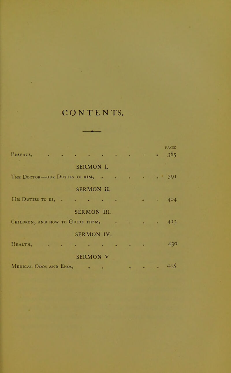 PAGE I'HEFACE, ....... - . SERMON I. The Doctor—our Duties to him, . . . - , • 391 SERMON il. His Duties to us, .... . . , 404 SERMON 111. Children, AND HOW TO Guide THEM, . . . . 415 SERMON IV. Health, 43° SERMON V Medical Oods and Ends, . . ... 445