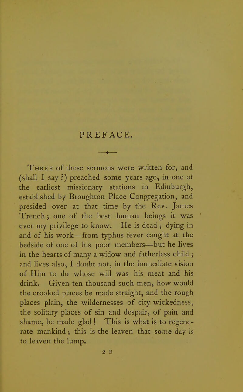 PREFACE. Three of these sermons were written for, and (shall I say ?) preached some years ago, in one of the earliest missionary stations in Edinburgh, established by Broughton Place Congregation, and presided over at that time by the Rev. James Trench; one of the best human beings it was ' ever my privilege to know. He is dead; dying in and of his work—from typhus fever caught at the bedside of one of his poor members—but he lives in the hearts of many a widow and fatherless child ; and lives also, I doubt not, in the immediate vision of Him to do whose will was his meat and his drink. Given ten thousand such men, how would the crooked places be made straight, and the rough places plain, the wildernesses of city wickedness, the solitary places of sin and despair, of pain and shame, be made glad ! This is what is to regene- rate mankind; this is the leaven that some day is to leaven the lump.