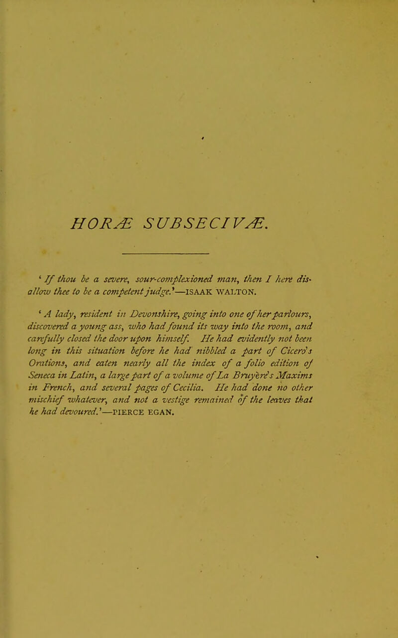 4 HORJE SUBSECIV^. ' If thou be a severe, sour-comjilexioned man, then I here dis- allow thee to be a competent judge.*—ISAAK Walton. ' A lady, resident in Devonshire, going into one of Jierparlours, discovered a young ass, who had found its way into the worn, and carefully closed the door upon himself He had evidently not been long in this situation before he had nibbled a part of Cicerds Orations, and eaten nearly all the index of a folio edition of Seneca in Latin, a lar^e part of a volume of La Bniyer^ s Maxims in French, and several pages of Cecilia. He had done no other mischief whatever, and not a vestige remained of the leaves thai he had devoured.^—pierce egan.