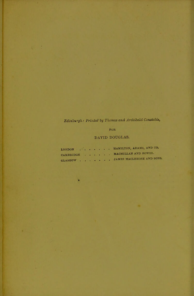EcLinlurgh: Printed by Thomas and Archibald Constable, FOR DAVID DOUGLAS. . HAMILTON, ADAMS, AND CO. MACMIU.AH AND BOWES. . JAMES MACLEHOSE AKD SOKS. LONDON CAMBRIDGE GLASGOW .