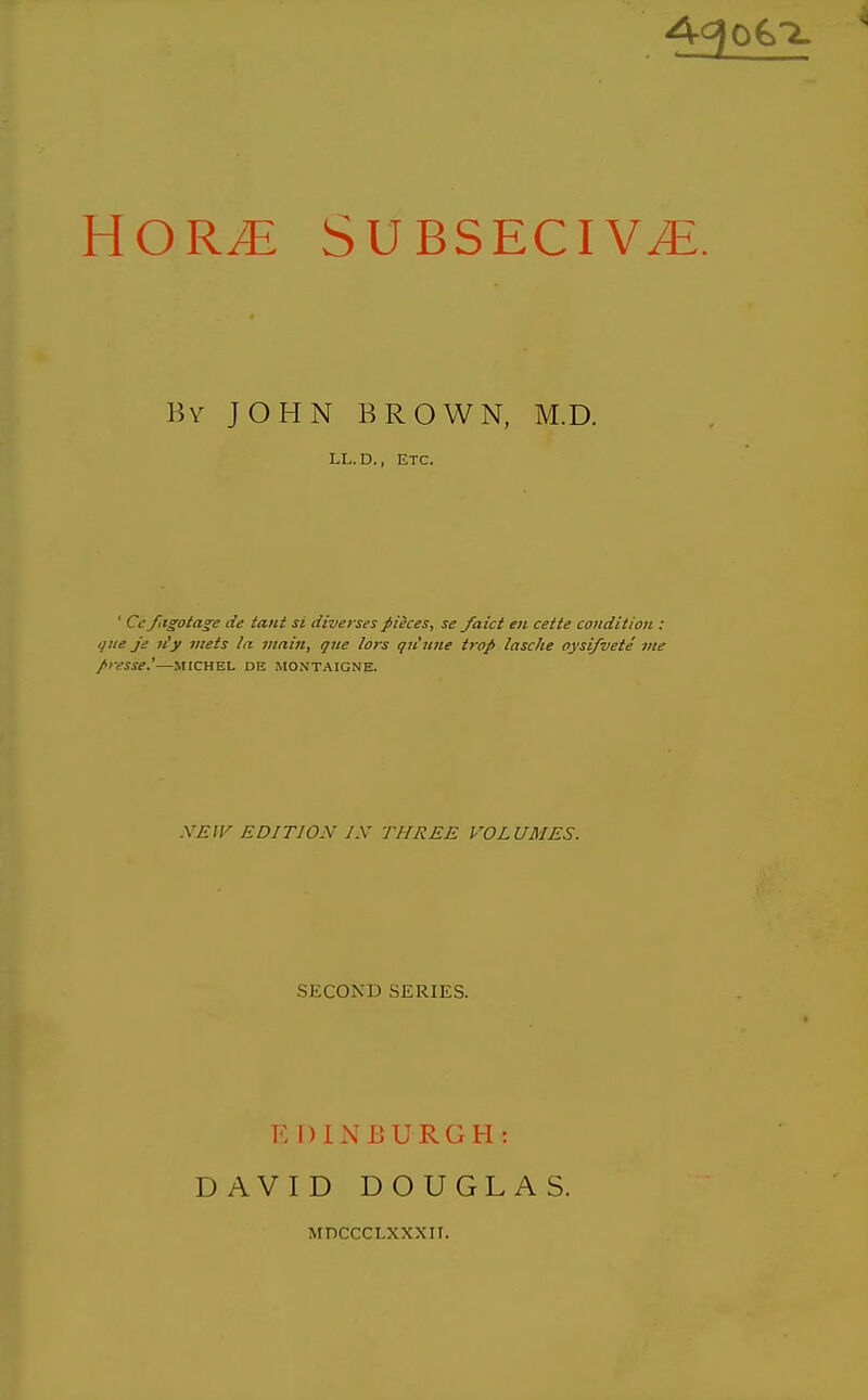 HOR^ SUBSECIV^. By JOHN BROWN, M.D. LL.D., ETC. ' Ccfiigota^e lie taut si diverses fiieces, se faict eii cette condition : que ji; n'y meis la vzain, que lors qu'iine trop lascke oysi/vete me fresse^—MICHEL de Montaigne. NEW EDITION IS THREE VOLUMES. SECOND SERIES. EDINEURGH: DAVID DOUGLAS. MDCCCLXXXII.