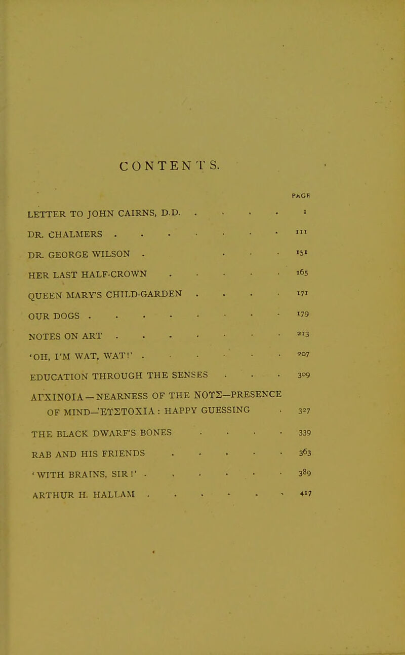 CONTENTS. PAGE LETTER TO JOHN CAIRNS, D.D i DR. CHALMERS DR. GEORGE WILSON . ... 151 HER LAST HALF-CROWN 165 QUEEN MARY'S CHILD-GARDEN .... 171 OUR DOGS '79 NOTES ON ART =^'3 'OH, I'M WAT, WAT!' . . . ■ ■ '07 EDUCATION THROUGH THE SENSES ... 309 ArXINOIA —NEARNESS OF THE NOTS-PRESENCE OF MIND-'ETSTOXIA: HAPPY GUESSING . 3=7 THE BLACK DWARF'S BONES . • • -339 RAB AND HIS FRIENDS 363 ■WITH BRAINS, SIR I' - . • • • -389 ARTHUR H. HALLAM -417 4