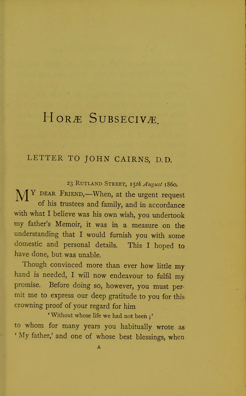 HortE Subseciv^. LETTER TO JOHN CAIRNS, D.D. 23 Rutland Street, \^th August i860. DEAR Friend,—When, at the urgent request of his trustees and family, and in accordance with what I believe was his own wish, you undertook my father's Memoir, it was in a measure on the understanding that I would furnish you with some domestic and personal details. This I hoped to have done, but was unable. Though convinced more than ever how little my hand is needed, I will now endeavour to fulfil my promise. Before doing so, however, you must per- mit me to express our deep gratitude to you for this crowning proof of your regard for him ' Without whose life we had not been ;* to whom for many years you habitually wrote as * My father,' and one of whose best blessings, when A
