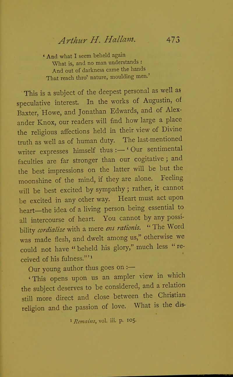 • And what I seem beheld agaui What is, and no man understands : And out of darkness came the hands That reach thro' nature, moulding men.' This is a subject of the deepest personal as well as speculative interest. In the works of Augustin, of Baxter, Howe, and Jonathan Edwards, and of Alex- ander ICnox, our readers will find how large a place the rehgious affections held in their view of Divine truth as well as of human duty. The last-mentioned OTiter expresses himself thus :— ' Our sentimental faculties are far stronger than our cogitative ; and the best impressions on the latter will be but the moonshine of the mind, if they are alone. Feeling will be best excited by sympathy; rather, it cannot be excited in any other way. Heart must act upon heart—the idea of a living person being essential to all intercourse of heart. You cannot by any possi- bility cordialize with a mere ens rationis.  The Word was made flesh, and dwelt among us, otherwise we could not have beheld his glory, much less re- ceived of his fulness.'^ Our young author thus goes on :— 'This opens upon us an ampler view in which the subject deserves to be considered, and a relation still more direct and close between the Christian religion and the passion of love. What is the dis- > Remains, vol. iii. p- 105.