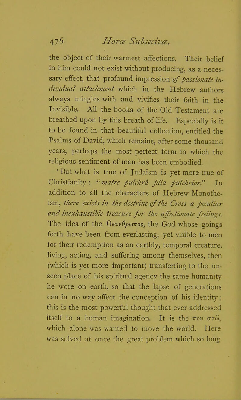 the object of tlieir warmest afifections. Their belief in him could not exist without producing, as a neces- sary effect, that profound impression of passmiate in- dividual attacJwient which in the Hebrew authors always mingles with and vivifies their faith in the Invisible. All the books of the Old Testament are breathed upon by this breath of life. Especially is it to be found in that beautiful collection, entitled the Psalms of David, which remains, after some thousand years, perhaps the most perfect form in which the religious sentiment of man has been embodied. ' But what is true of Judaism is yet more true of Christianity: matre pulchrcl, Jilia pulchrior. In addition to all the characters of Hebrew Monothe- ism, there exists in the doctrine of the Cross a peculiar and inexhatcstible treasu7-e for the affectionate feelijigs. The idea of the 6eai'^/Da)7ro5, the God whose goings forth have been from everlasting, yet visible to men for their redemption as an earthly, temporal creature, living, acting, and suffering among themselves, then (which is yet more important) transferring to the un- seen place of his spiritual agency the same humanity he wore on earth, so that the lapse of generations can in no way affect the conception of his identity ; this is the most powerful thought that ever addressed itself to a human imagination. It is the ttou o-tw, which alone was wanted to move the world. Here was solved at once the great problem wliich so long