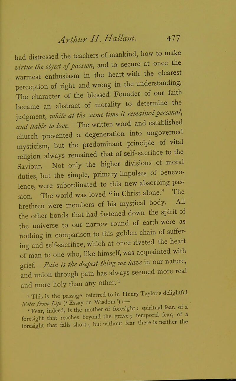 had distressed the teachers of mankind, how to make virtue the objed of passion, and to secure at once the warmest entiiusiasm in the heart with the clearest perception of right and wrong in the understandmg. The character of the blessed Founder of our faith became an abstract of morality to determine the judgment, while at the same time it remained personal, and liable to love. The written word and established church prevented a degeneration into ungoverned mysticism, but the predominant principle of vital religion always remained that of self-sacrifice to the Saviour. Not only the higher divisions of moral duties, but the simple, primary impulses of benevo- lence, were subordinated to this new absorbing pas- sion. The world was loved  in Christ alone. The brethren were members of his mystical body. All the other bonds that had fastened down the spirit of the universe to our narrow round of earth were as nothing in comparison to this golden chain of suffer- ing and self-sacrifice, which at once riveted the heart of man to one who, like himself, was acquainted with grief. Pain is the deepest thi?ig we have in our nature, and union through pain has always seemed more real and more holy than any other.'i > This is the passage referred to in Henry Taylor's delightful A'oles from Life (' Essay on Wisdom') :— . . , ^ , 'Fear indeed, is the motlier of foiesight: spintual fear, of a foresight that reaches beyond the grave; temporal fear, of a foresight that falls short; but without fear there is neither the