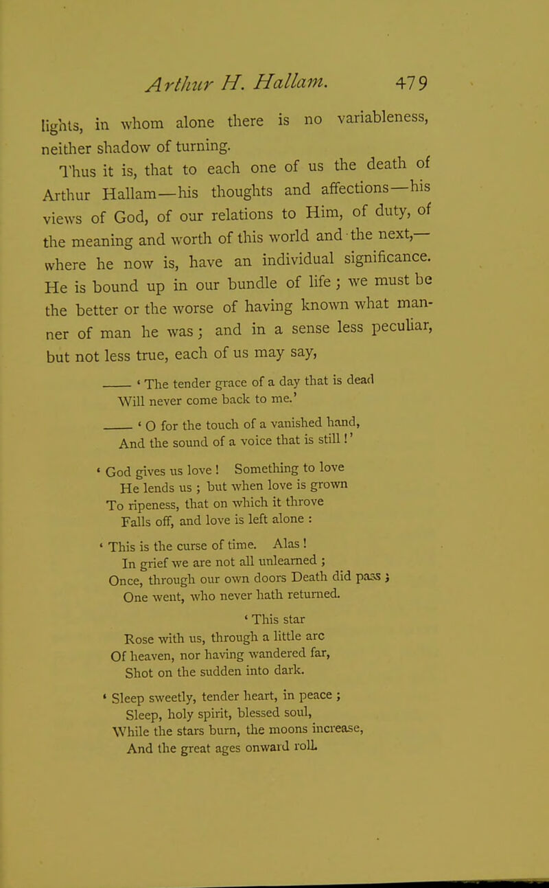 lights, in whom alone there is no variableness, neither shadow of turning. I'hus it is, that to each one of us the death of Arthur Hallam—his thoughts and affections—his views of God, of our relations to Him, of duty, of the meaning and worth of this world and the next,— where he now is, have an individual significance. He is bound up in our bundle of life; we must be the better or the worse of having known what man- ner of man he was; and in a sense less peculiar, but not less true, each of us may say, ' The tender grace of a day that is dead Will never come back to me, ' O for the touch of a vanished hand, And the sound of a voice that is still!' • God gives us love ! Something to love He lends us ; but when love is grown To ripeness, that on which it throve Falls off, and love is left alone : • This is the curse of time. Alas ! In grief we are not all unlearned ; Once, through our own doors Death did pass j One went, who never hath returned. ' This star Rose with us, through a little arc Of heaven, nor having wandered far, Shot on the sudden into dark. • Sleep sweetly, tender heart, in peace ; Sleep, holy spirit, blessed soul. While the stars burn, the moons increase. And the great ages onward rolL