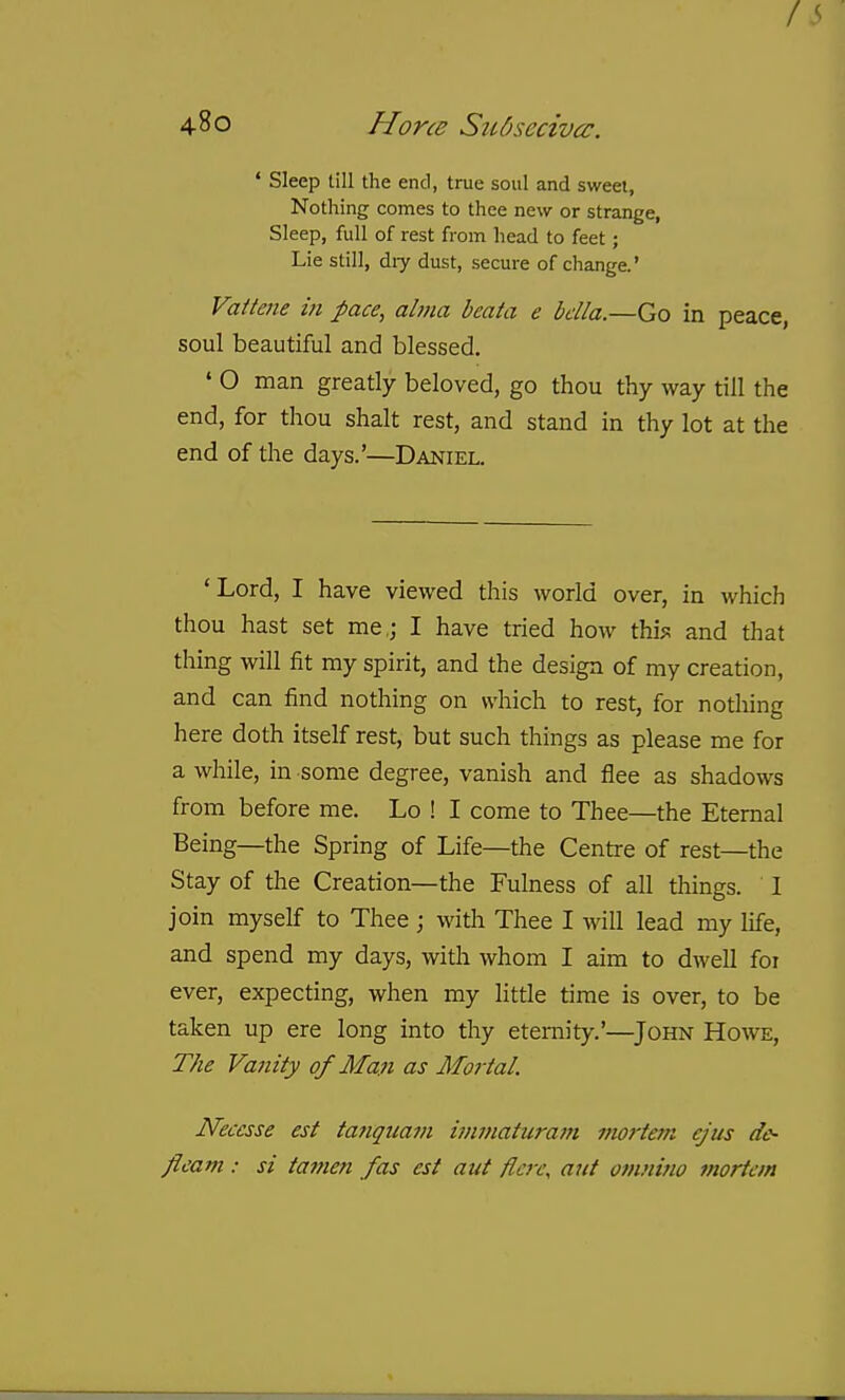 f i> 480 Hone SuOsecivcc, * Sleep till the end, true soul and sweet, Nothing comes to thee new or strange, Sleep, full of rest from head to feet; Lie still, diy dust, secure of change.' Vaitene in pace, alma beata e bella.—Go in peace, soul beautiful and blessed. ' O man greatly beloved, go thou thy way till the end, for thou shalt rest, and stand in thy lot at the end of the days.'—Daniel. 'Lord, I have viewed this world over, in which thou hast set me,; I have tried how this? and that thing will fit my spirit, and the design of my creation, and can find nothing on which to rest, for nothing here doth itself rest, but such things as please me for a while, in some degree, vanish and flee as shadows from before me. Lo ! I come to Thee—the Eternal Being—the Spring of Life—the Centre of rest—the Stay of the Creation—the Fulness of all things. I join myself to Thee ; with Thee I will lead my life, and spend my days, with whom I aim to dwell foi ever, expecting, when my little time is over, to be taken up ere long into thy etemit).'.'—John Howe, The Vanity of Man as Mortal. Necesse est tanquam imntatura7n mortem ejus dc- fleam: si tamen fas est aut flcre, ant omnino mortem