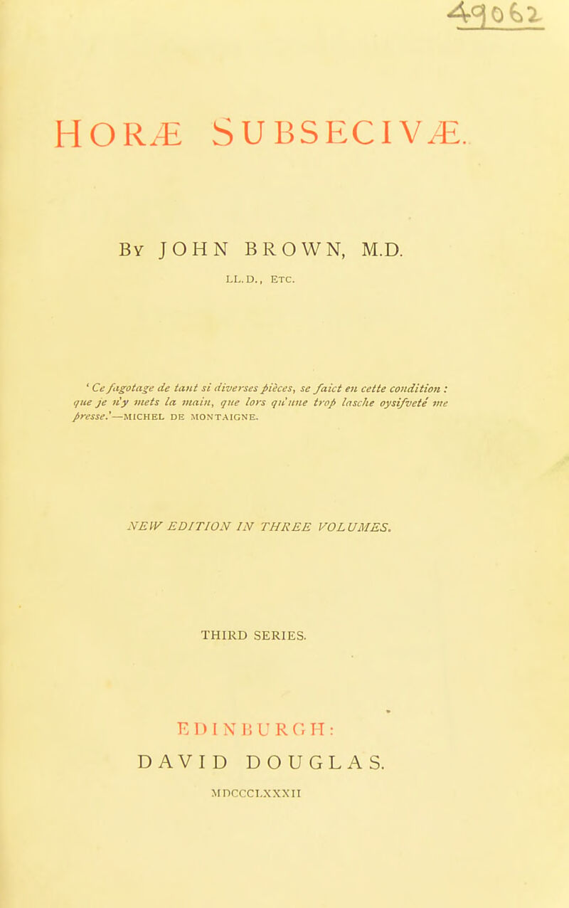 43^ HOR/E SUBSECIV^. By JOHN BROWN, M.D. LL. D., ETC. ' Ce fagotage de taut si diverses pieces, se faict en cette condition : que je n'y viets la main, que lays qu'une trap Insche oysifvete me presse.'—MICHEL DE Montaigne. NEW EDITION IN THREE VOLUMES. THIRD SERIES. EDINBURGH: DAVID DOUGLAS. Mnccci.xxxii