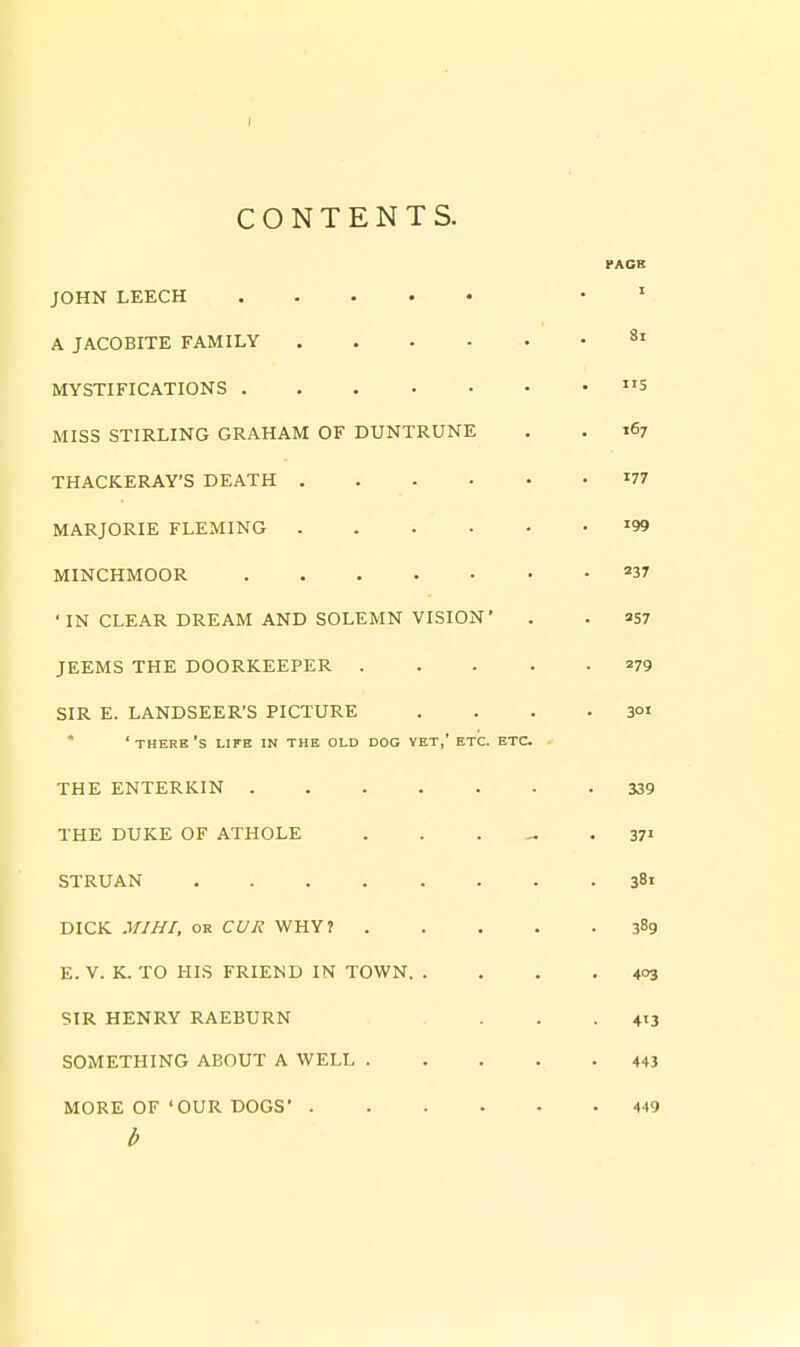 CONTENTS. PACK JOHN LEECH • ' A JACOBITE FAMILY MYSTIFICATIONS 5 MISS STIRLING GRAHAM OF DUNTRUNE . . 167 THACKERAY'S DEATH '77 MARJORIE FLEMING '99 MINCHMOOR '37 ■IN CLEAR DREAM AND SOLEMN VISION' . . 257 JEEMS THE DOORKEEPER 279 SIR E. LANDSEER'S PICTURE . . . .301 * ' THERE 'S LIFE IN THE OLD DOG YET,' ETC. ETC. THE ENTERKIN 339 THE DUKE OF ATHOLE . . . - .37' STRUAN 381 DICK MI HI, OR CUR WHY? 389 E. V. K. TO HIS FRIEND IN TOWN 403 SIR HENRY RAEBURN . . .413 SOMETHING ABOUT A WELL 443 MORE OF 'OUR DOGS' 449 b