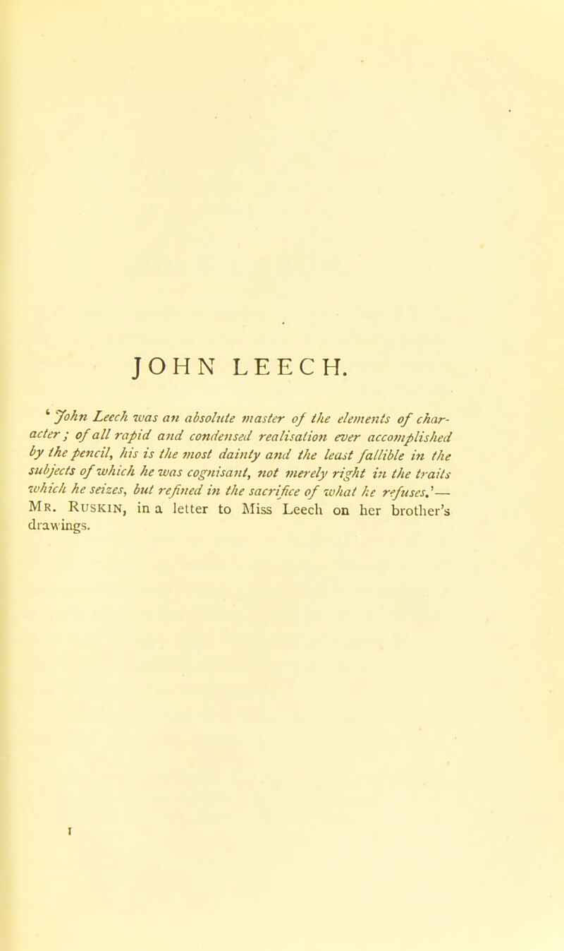 ' John Leech was an absobtie master oj the elemettts of char- acter; of all rapid and condensed realisation ever accomplished by the pencil, his is the most dainty and the least fallible in the subjects of which he was cognisant, not merely right in the trails which he seizes, but refined in the sacrifice of what he refuses.^— Mr. Ruskin, in a letter to Miss Leech on her brother's drawings.