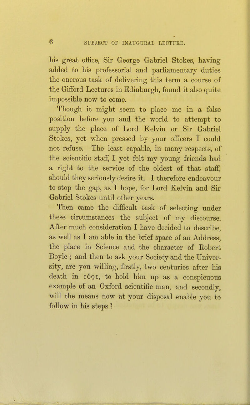 his great office, Sir George Grabriel Stokes, having added to his professorial and parliamentary duties the onerous task of delivering this term a course of the Gifford Lectures in Edinburgh, found it also quite impossible now to come. Though it might seem to place me in a false position before you and the world to attempt to supply the place of Lord Kelvin or Sir Gabriel Stokes, yet when pressed by your officers I could not refuse. The least capable, in many respects, of the scientific stafij I yet felt my young friends had a right to the service of the oldest of that staff, should they seriously desire it. I therefore endeavour to stop the gap, as I hope, for Lord Kelvin and Sir Gabriel Stokes until other years. Then came the difficult task of selecting under these circumstances the subject of my discourse. After much consideration I have decided to describe, as well as I am able in the brief space of an Address, the place in Science and the character of Robert Boyle; and then to ask your Society and the Univer- sity, are you willing, firstly, two centuries after his death in 1691, to hold him up as a conspicuous example of an Oxford scientific man, and secondly, will the means now at your disposal enable you to follow in his steps 1