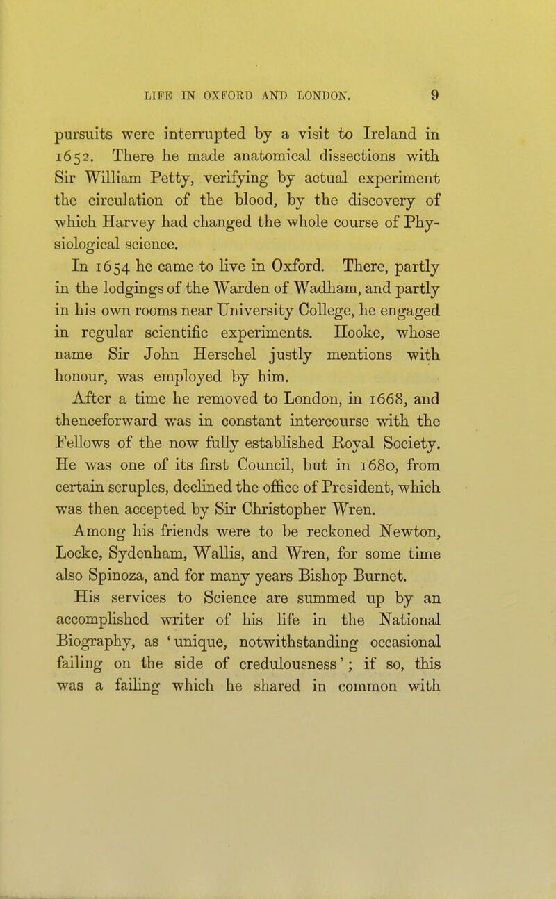 pursuits were interrupted by a visit to Ireland in 1652. There he made anatomical dissections with Sir William Petty, verifying by actual experiment the circulation of the blood, by the discovery of which Harvey had changed the whole course of Phy- siological science. In 1654 he came to live in Oxford. There, partly in the lodgings of the Warden of Wadham, and partly in his own rooms near University College, he engaged in regular scientific experiments. Hooke, whose name Sir John Herschel justly mentions with honour, was employed by him. After a time he removed to London, in 1668, and thenceforward was in constant intercourse with the FeUows of the now fully established Boyal Society. He was one of its first Council, but in 1680, from certain scruples, declined the office of President, which was then accepted by Sir Christopher Wren. Among his friends were to be reckoned Newton, Locke, Sydenham, Wallis, and Wren, for some time also Spinoza, and for many years Bishop Burnet. His services to Science are summed up by an accomplished writer of his life in the National Biography, as 'unique, notwithstanding occasional failing on the side of credulousness'; if so, this was a failing which he shared in common with