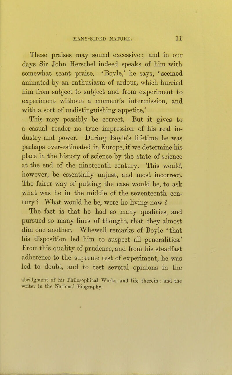 These praises may sound excessive; and in our days Sir John Herschel indeed speaks of him with somewhat scant praise, 'Boyle,' he says, 'seemed animated by an enthusiasm of ardour, which hurried him from subject to subject and from experiment to experiment without a moment's intermission, and with a sort of undistinguishing appetite.' This may possibly be correct. But it gives to a casual reader no true impression of his real in- dustry and power. During Boyle's lifetime he was perhaps over-estimated in Europe, if we determine his place in the history of science by the state of science at the end of the nineteenth century. This would, however, be essentially unjust, and most incorrect. The fairer way of putting the case would be, to ask what was he in the middle of the seventeenth cen- tury 1 What would he be, were he hving now ? The fact is that he had so many qualities, and pursued so many lines of thought, that they almost dim one another. Whewell remarks of Boyle ' that his disposition led him to suspect aU generalities.' From this quality of prudence, and from his steadfast adherence to the supreme test of experiment, he was led to doubt, and to test several opinions in the abridgment of his Philosophical Works, and life therein; and the ■writer in the National Biography.