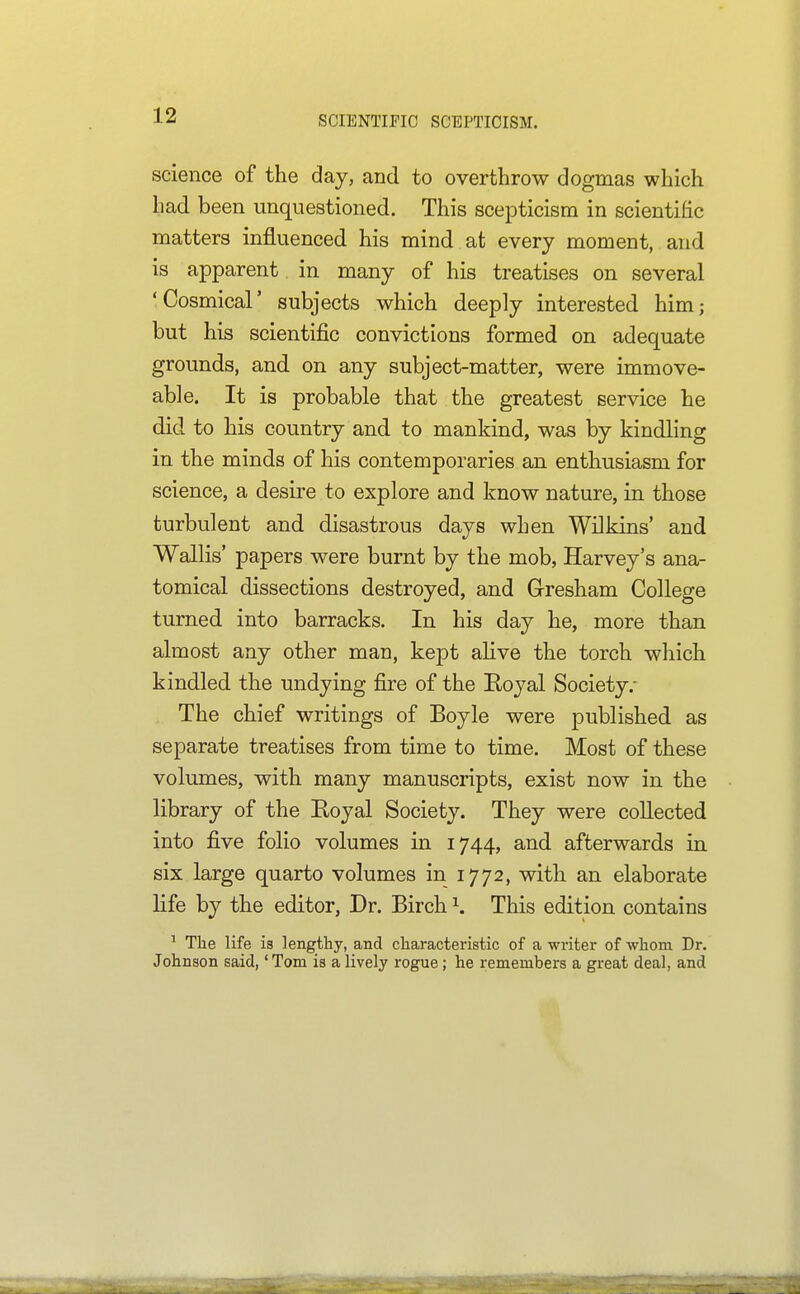 SCIENTIFIC SCEPTICISM. science of the day, and to overthrow dogmas which had been unquestioned. This scepticism in scientific matters influenced his mind at every moment, and is apparent in many of his treatises on several 'Cosmical' subjects which deeply interested him; but his scientific convictions formed on adequate grounds, and on any subject-matter, were immove- able. It is probable that the greatest service he did to his country and to mankind, was by kindling in the minds of his contemporaries an enthusiasm for science, a desire to explore and know nature, in those turbulent and disastrous days when Wilkins' and Wallis' papers were burnt by the mob, Harvey's ana- tomical dissections destroyed, and Gresham College turned into barracks. In his day he, more than almost any other man, kept aHve the torch which kindled the undying fire of the Boyal Society.- The chief writings of Boyle were published as separate treatises from time to time. Most of these volumes, with many manuscripts, exist now in the library of the Eoyal Society. They were collected into five folio volumes in 1744, and afterwards in six large quarto volumes in 1772, with an elaborate life by the editor, Dr. Birch \ This edition contains ^ The life is lengthy, and characteristic of a writer of whom Dr. Johnson said, 'Tom is a lively rogue; he remembers a great deal, and