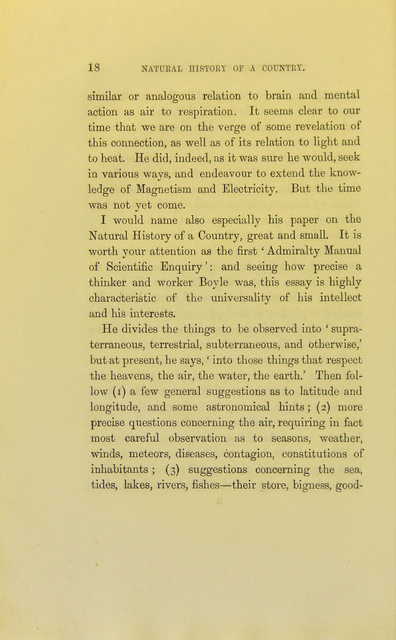 similar or analogous relation to brain and mental action as air to respiration. It seems clear to our time that we are on the verge of some revelation of this connection, as well as of its relation to light and to heat. He did, indeed, as it was sure he would, seek in various ways, and endeavour to extend the know- ledge of Magnetism and Electricity. But the time was not yet come. I would name also especially his paper on the Natural History of a Country, great and small. It is worth your attention as the first ' Admiralty Manual of Scientific Enquiry': and seeing how precise a thinker and worker Boyle was, this essay is highly characteristic of the universality of his intellect and his mterests. He divides the things to be observed into ' supra- terraneous, terrestrial, subterraneous, and otherwise,' but at present, he says,' into those things that respect the heavens, the air, the water, the earth.' Then fol- low (i) a few general suggestions as to latitude and longitude, and some astronomical hints; (2) more precise questions concerning the air, requiring in fact most careful observation as to seasons, weather, winds, meteors, diseases, contagion, constitutions of inhabitants; (3) suggestions concerning the sea, tides, lakes, rivers, fishes—their store, bigness, good-