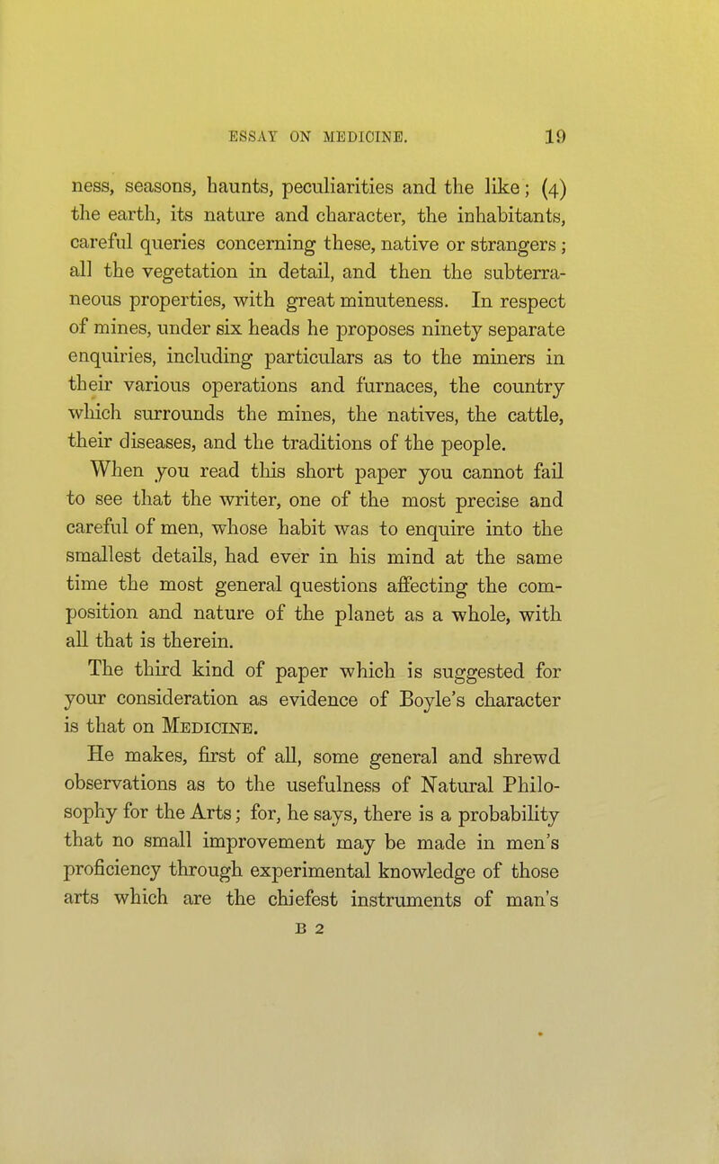 ness, seasons, haunts, peculiarities and the like; (4) the earth, its nature and character, the inhabitants, careful queries concerning these, native or strangers; all the vegetation in detail, and then the subterra- neous properties, with great minuteness. In respect of mines, under six heads he proposes ninety separate enquiries, including particulars as to the miners in their various operations and furnaces, the country which surrounds the mines, the natives, the cattle, their diseases, and the traditions of the people. When you read this short paper you cannot fail to see that the writer, one of the most precise and careful of men, whose habit was to enquire into the smallest details, had ever in his mind at the same time the most general questions affecting the com- position and nature of the planet as a whole, with all that is therein. The third kind of paper which is suggested for your consideration as evidence of Boyle's character is that on Medicine. He makes, first of all, some general and shrewd observations as to the usefulness of Natural Philo- sophy for the Arts; for, he says, there is a probability that no small improvement may be made in men's proficiency through experimental knowledge of those arts which are the chiefest instruments of man's B 2